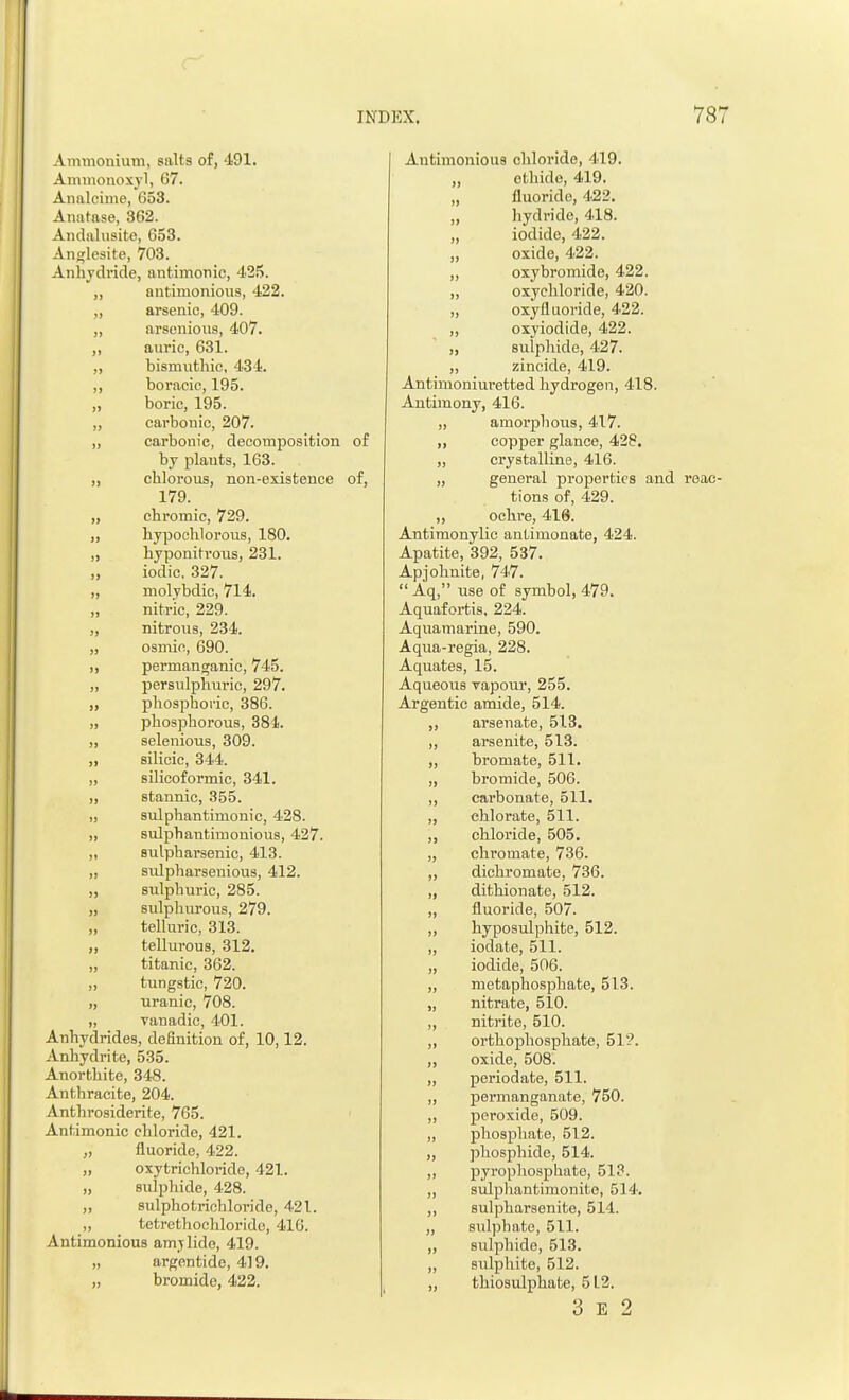 Ammonium, salts of, 491. Ammonoxyl, 67. Analcime, 653. Anatase, 862. Andalusite, 653. Anglesite, 703. Anhydride, antimonic, 425. ,, antimonious, 422. „ arsenic, 409. „ arsenious, 407. ,, auric, 631. ,, bismuthic, 434. ,, boracic, 195. „ boric, 195. „ carbonic, 207. „ carbonic, decomposition of by plants, 163. „ chlorous, non-existence of, 179. „ chromic, 729. ,, hypochlorous, 180. ,, hyponihmis, 231. „ iodic, 327. „ molybdic, 714. „ nitric, 229. „ nitrous, 234. „ osmin, 690. ,, permanganic, 745. „ persulphuric, 297. „ phosphoric, 386. „ phosphorous, 384. „ selenious, 309. ,, silicic, 344. „ silicoformic, 341. ,, stannic, 355. „ sulphantimonic, 428. „ sulphantimonious, 427. „ sulpharsenic, 413. „ sulpharsenious, 412. „ sulphuric, 285. „ sulphurous, 279. „ telluric, 313. „ tellurous, 312. „ titanic, 362. „ tungstic, 720. „ uranic, 708. „ Tanadie, 401. Anhydrides, definition of, 10,12. Anhydrite, 535. Anortbite, 348. Anthracite, 204. Anthrosiderite, 765. Antimonic chloride, 421. „ fluoride, 422. „ oxytrichloride, 421. „ sulphide, 428. „ sulphotrichloride, 421. „ tetrethochloride, 410. Antimonious amy lido, 419. „ argentide, 419. „ bromide, 422. Antimonious chloride, 419. „ el bide, 419. „ fluoride, 422. liydride, 418. „ iodide, 422. „ oxide, 422. „ oxybromide, 422. ,, oxychloride, 420. „ oxyfluoride, 422. „ oxyiodide, 422. „ sulphide, 427. „ zincide, 419. Antimoniuretted hydrogen, 418. Antimony, 416. „ amorphous, 417. „ copper glance, 428. „ crystalline, 416. „ general properties and reac- tions of, 429. „ ochre, 416. Antimonylic antimonate, 424. Apatite, 392, 537. Apjohnite, 747.  Aq, use of symbol, 479. Aquafortis. 224. Aquamarine, 590. Aqua-regia, 228. Aquates, 15. Aqueous vapour, 255. Argentic amide, 514. ,, arsenate, 513. „ arsenite, 513. „ bromate, 511. „ bromide, 506. ,, carbonate, 511. ,, chlorate, 511. ,, chloride, 505. „ chromate, 736. ,, dichromate, 736. „ dithionate, 512. „ fluoride, 507. ,, hyposulphite, 512. ,, iodate, 511. „ iodide, 506. „ metaphosphate, 513. „ nitrate, 510. „ nitrite, 510. „ orthophosphate, 512. „ oxide, 508. „ periodate, 511. ,, permanganate, 750. „ peroxide, 509. ,, phosphate, 512. „ phosphide, 514. „ pyrophosphate, 513. „ sulphantimonite, 514. ,, sulpharsenite, 514. „ sulphate, 511. „ sulphide, 513. „ sulphite, 512. „ thiosulphate, 5L2.