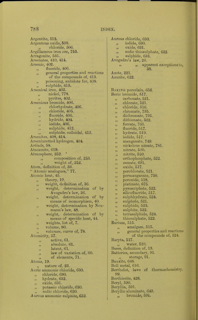 Argentito, 513. Argentous oxide, 508. „ chloride, 506. Argillaceous iron ore, 753. Arragonite, 535. Arsenates, 410, 414. Arsenic, 402. ,, fluoride, 406. „ general properties and reactions of the compounds of, 413. „ poisoning, antidote for, 4U8. „ sulphide, 413. Arsenical iron, 402. „ nickel, 778. ., pyrites, 402. Arsenious bromide, 406. ,, chlorhydrate, 406. ,, chloride, 405. „ fluoride, 406. ,, hydride, 404. „ iodide, 406. sulphide, 412. ,, sulphide, colloidal, 413. Arsenites, 408, 414. Arseniuretted hydrogen, 404. Artiads, 58. Atacamite, 619. Atmosphere, 252. ' ,, composition of, 253. ,, weight of, 252. Atom, definition of, 33.  Atomic analogues, 77. Atomic heat, 45. „ theory, 19. „ weight, definition of, 36. ,, weight, determination of by Avogadro's law, 36. „ weight, determination of by means of isomorphism, 40. „ weight, determination by Neu- mann's law, 48. ,, weight, determination of by means of specific heat, 44. „ weights, list of, 7. „ volume, 80. „ volumes, curve of, 78. Atomicity, 57. ,, active, 61. ,, absolute, 61. ,, latent, 61. „ law of variation of, 60. „ of elements, 71. Atoms, 19. „ nature of, 23. Auric ammonic chloride, 630. „ chloride, 630. ., hydrate, 632. ,, oxide, 631. ,, potassic chloride, 630. ,, sodic chloride, 630. -Aurous ammonic sulphite, 632. Aurous chloride, 630. „ iodide, 630. „ oxide, 631. ,, sodic thio8ulphate, 632. „ sulphide, 633. Avogadro's law, 26. » „ apparent exceptions to, 38. Azote, 221. Azurite, 622. Baking porcelain, 656. Baric bromide, 517. „ carbonate, 521. „ chlorate, 521. ,, chloride, 516. „ chromate, 735. „ dichromate, 735. ,, dithionate, 522. „ ferrate, 766. „ fluoride, 517. „ hydrate, 519. „ iodide, 517. • „ manganate, 749. „ nickelous nitrate, 781. „ nitrate, 520. „ nitrite, 520. „ orthophosphate, 522. ,, osmate, 691. ,, oxide, 517. „ percblorate, 521. ,, permanganate, 750. „ peroxide, 518. „ platinate, 675. „ pyrosulphate, 522. „ silicofluoride, 517. ,, sulphhydrate, 524. „ sulphate, 521. „ sulphide, 523. ,, sulphite, 522. „ tetrasulphide, 524. „ thiosulphate, 522. Barium, 515. „ amalgam, 515. „ general properties and reactions of the compounds of, 524. Baryta, 517. „ water, 520. Bases, definition of, 13. Batteries, secondary, 91. „ storage, 91. Bauxite, 648. Bell metal, 616. Berthelot, laws of thermochemistry. 99. Berthierite, 428. Beryl, 590. Beryllia, 591. Bcryllic aluminate, 649. „ bromide, 591.