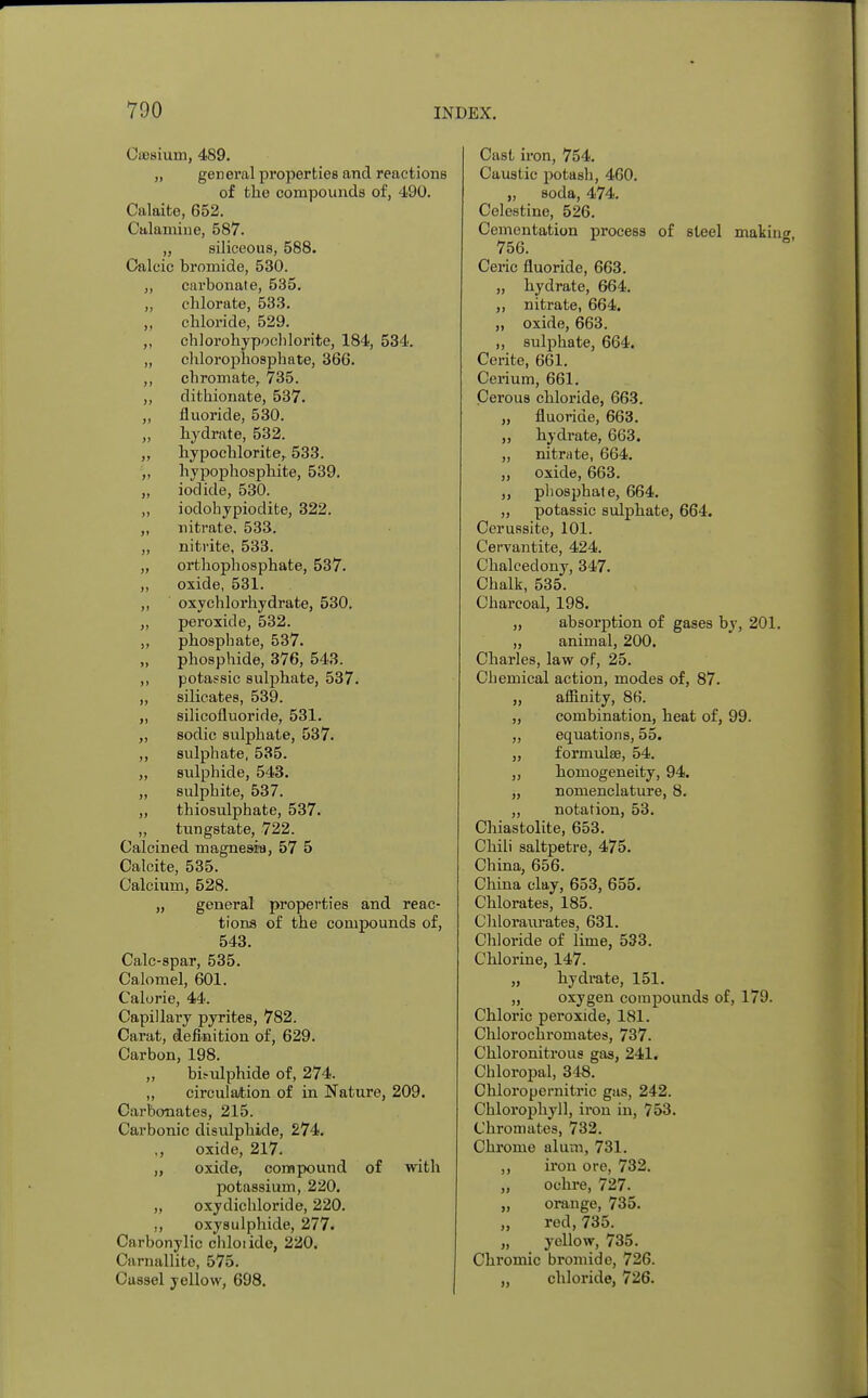 Cfflsium, 489. „ general properties and reactions of the compounds of, 490. Calaite, 652. Calamine, 587. „ siliceous, 588. Calcic bromide, 530. „ carbonate, 535. „ cblorate, 533. „ chloride, 529. ,, chlorohypochlorite, 184, 534. „ chlorophosphate, 366. ,, chromate, 735. „ dithionate, 537. ,, fluoride, 530. „ hydrate, 532. „ hypochlorite, 533. „ hypophosphite, 539. „ iodide, 530. „ iodobypiodite, 322. „ nitrate. 533. ,, nitrite, 533. „ orthophosphate, 537. „ oxide, 531. ,, oxychlorhydrate, 530. „ peroxide, 532. ,, phosphate, 537. „ phosphide, 376, 543. ,, potassic sulphate, 537. „ silicates, 539. „ silicofluoride, 531. „ sodic sulphate, 537. „ sulphate, 535. „ sulphide, 543. „ sulphite, 537. „ tbiosulphate, 537. „ tungstate, 722. Calcined magnesia, 57 5 Calcite, 535. Calcium, 528. „ general properties and reac- tions of the compounds of, 543. Calc-spar, 535. Calomel, 601. Calorie, 44. Capillary pyrites, 782. Carat, definition of, 629. Carbon, 198. „ bisulphide of, 274. „ circulation of in Nature, 209. Carbonates, 215. Carbonic disulphide, 274. ,, oxide, 217. „ oxide, compound of with potassium, 220. „ oxydichloride, 220. ,, oxysulphide, 277. Carbonylic chloiide, 220. Carnallite, 575. Cussel yellow, 698. Cast iron, 754. Caustic potash, 460. „ soda, 474. Celestine, 526. Cementation process of steel makin 756. Ceric fluoride, 663. „ hydrate, 664. „ nitrate, 664. „ oxide, 663. „ sulphate, 664. Cerite, 661. Cerium, 661. Cerous chloride, 663. „ fluoride, 663. „ hydrate, 663. „ nitrate, 664. ,, oxide, 663. ,, phosphate, 664. „ potassic sulphate, 664. Cerussite, 101. Cervantite, 424. Chalcedony, 347. Chalk, 535. Charcoal, 198. „ absorption of gases by, 201. „ animal, 200. Charles, law of, 25. Chemical action, modes of, 87. „ affinity, 86. „ combination, heat of, 99. „ equations, 55. „ formulae, 54. „ homogeneity, 94. „ nomenclature, 8. „ notation, 53. Chiastolite, 653. Chili saltpetre, 475. China, 656. China clay, 653, 655. Chlorates, 185. Chloraurates, 631. Chloride of lime, 533. Chlorine, 147. „ hydrate, 151. „ oxygen compounds of, 170. Chloric peroxide, 181. Chlorochromates, 737- Chloronitrous gas, 241. Chloropal, 348. Chloropernitric gas, 242. Chlorophyll, iron in, 753. Chromates, 732. Chrome alum, 731. ,, iron ore, 732. „ ochre, 727. „ orange, 735. „ red, 735. „ yellow, 735. Chromic bromide, 726. „ chloride, 726.