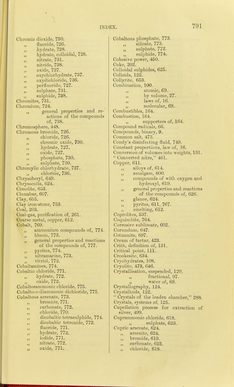 Chromic dioxide, 730. fluoride, 726. „ hydrate, 728. „ hydrate, colloidal, 728. ,, nitrate, 731. „ nitride, 738. „ oxide, 727. „ oxychlorhydrate, 737. „ oxydichloride, 736. „ pertluoride, 727. „ sulphate, 731. „ sulphide, 738. Chromites, 731. Chromium, 724. „ general properties and re- actions of the compounds of, 738. Chromosphere, 448. Chromous bromide, 726. „ chloride, 726. ,, chromic oxide, 730. „ hydrate, 727. „ oxide, 727. „ phosphate, 730. „ sulphate, 730. Chromylic chlorhydrate, 737. „ chloride, 736. Chrysoberyl, 649. Chrysocolla, 624. Cimolite, 653. Cinnabar, 607. Clay, 655. Clay iron-stone, 753. Coal, 203. Coal-gas, purification of, 261. Coarse metal, copper, 612. Cobalt, 769. „ ammonium compounds of, 774. „ bloom, 773. „ general properties and reactions of the compounds of, 777. „ pyrites, 774. „ ultramarine, 773. „ vitriol, 772. Cobaltamines, 774. Cobaltic chloride, 771. „ hydrate, 772. „ oxide, 772. Cobaltosanimonic chloride, 775. Cobaltoro-diammonic dichloride, 775. Cobaltous arsenate, 773. ,, bromide, 771. „ carbonate, 772. „ chloride, 770. ,, dicobaltic tetrasulphide, 774. „ dicobaltic tetroxide, 772. „ fluoride, 771. „ hydrate, 772. „ iodide, 771. „ nitrate, 772. Cobaltous phosphato, 773. „ silicate, 773. „ sulphato, 772. „ sulphide, 774. Cohesive power, 450. Coke, 202. Colloidal sulphides, 625. Colloids, 122. Collyrite, 653. Combination, 100. ,, atomic, 69. „ by volume, 27. „ laws of, 16. „ molecular, 69. Combustibles, 164. Combustion, 164. ,, supporters of, 164. Compound radicals, 66. Compounds, binary, 9. Common salt, 473. Condy's disinfecting fluid, 749. Constant proportions, law of, 16. Conversion of volumes into weights, 131.  Converted nitre, 461. Copper, 611. ,, alloys of, 614. „ amalgam, 600. „ compounds of with oxygen and hydroxyl, 619. „ general properties and reactions of the compounds of, 626. ,, glance, 624. pyrites, 611, 767. ,, smelting, 612. Coprolites, 537. Coquimbite, 764. Corrosive sublimate, 602. Corundum, 647. Cotunnite, 697. Cream of tartar, 423. Crith, definition of, 131. Critical point, 111. Crookesite, 634. Cryohydrates, 108. Cryolite, 473, 646. Crystallisation, suspended, 120. „ fractional, 97. „ waler of, 69. Crystallography, 124. Crystalloids, 122.  Crystals of the leaden chamber, 288. Crystals, systems of, 125. Cupellation process for extraction of silver, 499. Cuprammonic chloride, 618. „ sulphate, 623. Cupric arsenate, 624. „ arsenite, 624. „ bromide, 619. „ carbonate, 622.