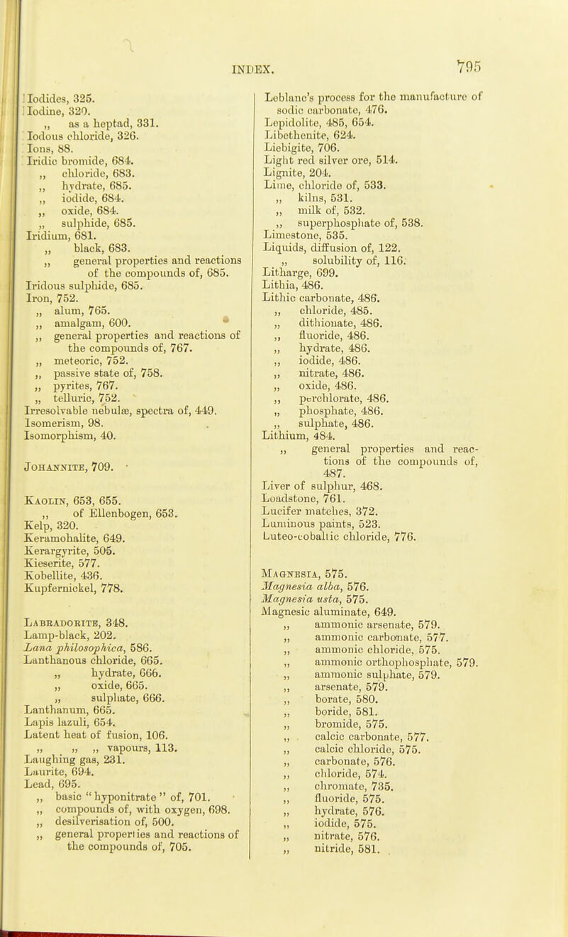 : Iodides, 325. I Iodine, 320. „ as a heptad, 331. Iodous chloride, 320. Ions, 88. Iridic bromide, 684. „ chloride, 683. ,, hydrate, 685. „ iodide, 684. „ oxide, 684. „ sulphide, 685. Iridium, 681. „ black, 683. ,, general properties and reactions of the compounds of, 685. Iridous sulphide, 685. Iron, 752. „ alum, 765. ,, amalgam, 600. „ general properties and reactions of the compounds of, 767. „ meteoric, 752. ,, passive state of, 758. „ pyrites, 767. „ telluric, 752. Irresolvable nebulae, spectra of, 449. Isomerism, 98. Isomorphism, 40. johannite, 709. ' Kaolin, 653, 655. ,, of Ellenbogen, 653. Kelp, 320. Keramohalite, 649. Kerargyrite, 505. Kieserite, 577. Kobellite, 436. Kupfernickel, 778. Labeadoeite, 348. Lamp-black, 202. Lana philosophica, 586. Lanthanous chloride, 665. „ hydrate, 666. „ oxide, 665. „ sulphate, 666. Lanthanum, 665. Lapis lazuli, 654. Latent heat of fusion, 106. „ „ „ vapours, 113. Laughing gas, 231. Laurite, 694. Lead, 695. ,, basic  hyponitrate  of, 701. „ compounds of, with oxygen, 698. „ desilverisation of, 500. „ general properties and reactions of the compounds of, 705. Lcblanc's process for tho manufacture of sodic carbonate, 476. Lopidolito, 485, 654. Libcthenite, 624. Liebigite, 706. Light red silver ore, 514. Lignite, 204. Lime, chloride of, 533. „ kilns, 531. „ milk of, 532. „ superphosphate of, 538. Limestone, 535. Liquids, diffusion of, 122. „ solubility of, 116. Litharge, 699. Lithia, 486. Lithic carbonate, 486. „ chloride, 485. „ ditliiouate, 486. „ fluoride, 486. „ hydrate, 486. ,, iodide, 486. ,, nitrate, 486. „ oxide, 486. „ pcrchlorate, 486. „ phosphate, 486. „ sulphate, 486. Lithium, 484. „ general properties and reac- tions of the compounds of, 487. Liver of sulphur, 468. Loadstone, 761. Lucifer matches, 372. Luminous paints, 523. Luteo-coballic chloride, 776. Magnesia, 575. Magnesia alba, 576. Magnesia usta, 575. Magnesic aluminate, 649. „ ammonic arsenate, 579. „ amnionic carbonate, 577. „ ammonic chloride, 575. „ ammonic orthophosphate, 579. „ ammonic sulphate, 579. ,, arsenate, 579. „ borate, 580. ,, boride, 581. „ bromide, 575. „ . calcic carbonate, 577. „ calcic chloride, 575. ,, carbonate, 576. ,, cldoride, 574. „ chromate, 735. ,, fluoride, 575. „ hydrate, 576. „ iodide, 575. „ nitrate, 576. „ nitride, 581.