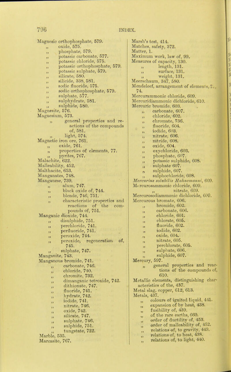 Magnesic orthophosphate, 579. „ oxide, 575. ,, phosphate, 579. „ potassic carbonate, 577. „ potassic chloride, 575. „ potassic orthophosphate, 579. ,, potassic sulphate, 579. „ silicate, 580. „ silicide, 338, 581. „ sodic fluoride, 575. „ sodic orthophosphate, 579. ,, sulphate, 577. „ sulphydrate, 581. „ sulphide, 580. Magnesite, 576. Magnesium, 573. „ general properties and re- actions of the compounds of, 581. light, 574. Magnetic iron ore, 761. „ oxide, 761. „ properties of elements, 77. „ pyrites, 767. Malachite, 622. Malleability, 452. Malthacite, 653. Manganates, 748. Manganese, 739. „ alum, 747. „ black oxide of, 744. „ blende, 746, 751. „ characteristic properties and reactions of the com- pounds of, 751. Manganic dioxide, 744. „ disnlphide, 751. „ perchloride, 741. „ perfluoride, 741. „ peroxide, 744. „ peroxide, regeneration of, 745. „ sulphate, 747. Manganite, 743. Manganous bromide, 741. ,, cai'bonate, 746. „ chloride, 740. „ chromite, 732. „ dimanganic tetroxide, 742. ,, dithionate, 747. „ fluoride, 741. ' „ hydrate, 742. „ iodide, 741. ,, nitrate, 746. „ oxide, 742. ,, silicate, 747. „ sulphate, 746. sulphide, 751. „ tungstate, 722. Marble, 535. Marcasitc, 767. Marsh's test, 414. Matches, safety, 372. Matter, 1. Maximum work, law of, 99. Measures of capacity, 130. „ length, 131. „ surface, 131. „ weight, 131. Meerschaum, 347, 580. Mendeleef, arrangement of elemenf s, 7^, 74 Mercurammonic chloride, 609. Mercuridiammonic dichloride, 610. Mercuric bromide, 603. ,, carbonate, 607. „ chloride, 602. „ chromate, 736. „ fluoride, 604. „ iodide, 603. ,, nitrate, 606. ,, nitride, 608. „ oxide, 604. „ oxychloride, 603. „ phosphate, 607. „ potassic sulphide, 608. „ sulphate 607. „ sulphide, 607. „ sulphochloride, 608. Mercurius solubilis Hahnemann!, 609. Mt-rcurosammonic chloride, 609. „ nitrate, 609. Mercurosodiammonic dichloride, 609. Mercurous bromate, 606. ,, bromide, 602. „ carbonate, 606. „ chloride, 601. „ chlorate, 605. „ fluoride, 602. ,, iodide, 602. ,, oxide, 604. „ nitrate, 605. „ perchl orate, 605. „ sulphate, 606. „ sulphide, 607. Mercury, 597. „ general properties and reac- tions of the compounds of, 610. Metallic elements, distinguishing char- acteristics of the, 437. Metal slag, copper, 612, 613. Metals, 437. ,, colours of ignited liquid, 411. „ expansion of by heat, 438. „ fusibility of, 439. „ of the rare earths, 660. „ order of ductility of, 453. „ order of malleability of, 452. „ relations of, to gravity, 449. „ relations of, to heat, 438. „ relations of, to light, 440.