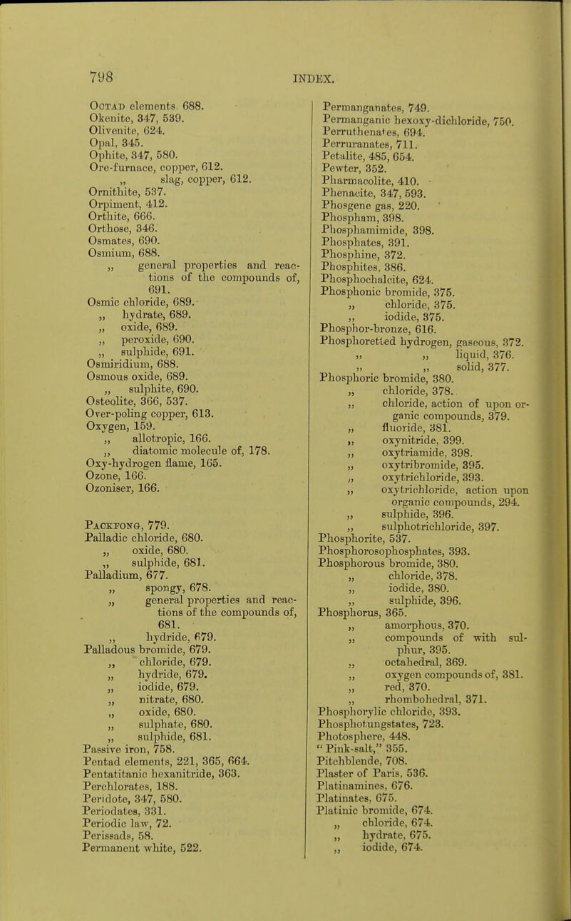 Ootad elements 688. Okenite, 347, 539. Olivenite, 624. Opal, 345. Ophite, 347, 580. Ore-furnace, copper, 612. „ slag, copper, 612. Ornithite, 537. Orpiment, 412. Orthite, 666. Orthose, 346. Osmates, 690. Osmium, 688. „ general properties and reac- tions of the compounds of, 691. Osmic chloride, 689. „ hydrate, 689. „ oxide, 689. „ peroxide, 690. „ sulphide, 691. Osmiridium, 688. Osmous oxide, 689. „ sulphite, 690. Osteolite, 366, 537. Over-poling copper, 613. Oxygen, 159. „ allotropic, 166. „ diatomic molecule of, 178. Oxy-hydrogen flame, 165. Ozone, 166. Ozoniser, 166. Pacetong, 779. Palladic chloride, 680. „ oxide, 680. „ sulphide, 681. Palladium, 677. „ spongy, 678. „ general properties and reac- tions of the compounds of, 681. „ hydride, 679. Palladous bromide, 679. „ chloride, 679. „ hydride, 679. „ iodide, 679. „ nitrate, 680. „ oxide, 680. „ sulphate, 680. „ sulphide, 681. Passive iron, 758. Pentad elements, 221, 365, 664. Pentatitanic hexanitride, 363. Perchlorates, 188. Peri dote, 347, 580. Periodates, 331. Periodic law, 72. Perissads, 58. Permanent white, 522. Permanganates, 749. Permanganic hexoxy-dichloride, 750. Perruthenates, 694. Perruranates, 711. Petalite, 485, 654. Pewter, 352. Pharniacolite, 410. Phenacite, 347, 593. Phosgene gas, 220. Phospham, 398. Phosphamimide, 398. Phosphates, 391. Phosphine, 372. Phosphites, 386. Phosphochalcite, 624. Phosphonic bromide, 375. „ chloride, 375. „ iodide, 375. Phosphor-bronze, 616. Phosphoretted hydrogen, gaseous, 372. „ „ liquid, 376. „ solid, 377. Phosphoric bromide, 380. „ chloride, 378. ,, chloride, action of upon or- ganic compounds, 379. „ fluoride, 381. ,, oxynitride, 399. „ oxytriamide, 398. „ oxytribromide, 395. ,, oxytrichloride, 393. „ oxytrichloride, action upon organic compounds, 294. „ sulphide, 396. „ sulphotrichloride, 397. Phosphorite, 537. Phosphorosophosphates, 393. Phosphorous bromide, 380. „ chloride, 378. „ iodide, 380. „ sulphide, 396. Phosphorus, 365. „ amorphous, 370. „ compounds of with sul- phur, 395. „ octahedral, 369. „ oxygen compounds of, 381. „ red, 370. „ rhombohedral, 371. Phosphorylic chloride, 393. Phosphotungstates, 723. Photosphere, 448.  Pink-salt, 355. Pitchblende, 708. Plaster of Paris, 536. Platinamines, 676. Platinates, 675. Platinic bromide, 674. „ chloride, 674. „ hydrate, 675. „ iodide, 674.