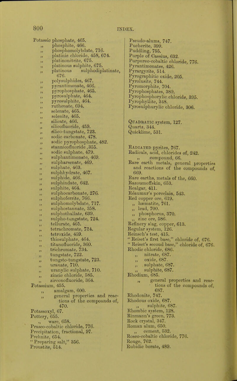 Potassic phosphate, 465. „ phosphite, 466. „ phosphomolybdate, 716. „ platinie chloride, 458, 674. ,, platinonitril e, 675. „ platinous sulphite, 675. „ platinous sulphodiplatinate, 676. „ polysulphides, 467. „ pyrantimonate, 466. . „ pyrophosphate, 465. „ pyrosulphate, 464. „ pyrosulphite, 464. ,, ruthenate, 694. ,, selenate, 465. „ selenite, 465. „ silicate, 466. „ silicofluoride, 459. „ silico-tungstate, 723. ,, sodic carbonate, 478. ,, sodic pyrophosphate, 482. „ stannicofluoride ,355. „ sodic sulphate, 479. „ sulphantimonate, 469. „ sulpharsenate, 469. „ sulphate, 463. „ sulphbydrate, 467. „ sulphide. 466. „ sulphindate, 642. „ sulphite, 464. ,, sulphocarbonate, 276. „ sidphoferrite, 766. „ sulphomolybdate, 717. ,, sulphostannate, 358. „ sulphothallate, 639. „ sulpho-tungstate, 724. „ tellurate, 465. „ tetrachromate, 734. ,, tetroxide, 459. ,, thiosulphate, 464. „ titan ofluoride, 360. „ trichromate, 734. ,, tungstate, 722. „ tungsto-tungstate, 723. ,, uranate, 710. „ tiranylic sulphate, 710. „ zincic chloride, 585. ,, zirconofluoride, 364. Potassium, 455. „ amalgam, 600. „ general properties and reac- tions of the compounds of, 470. Potassoxyl, 67. Pottery, 655. ,, ware, 658. Praseo-cobaltic chloride, 776. Precipitation, fractional, 97. Prehnite, 654.  Preparing salt, 356. Proustite, 514. Pseudo-alums, 747. Pucherite, 399. Puddling, 755. Purple of Cassius, 632. Purpureo-cobaltic chloride, 776. Pyrantimonates, 426. Pyrargyrite, 514. Pyrographitic oxide, 205. Pyrolusite, 744. Pyroinorphite, 704. Pyrophosphates, 389. Pyrophosphorylic chloride, 395. Pj-ropbyllite, 348. Pyrosulphurylic chloride, 306. Qttadbatic system, 127. Quartz, 344. Quicldirne, 531. Radiated pyrites, 767. Radicals, acid, chlorides of, 242. „ compound, 66. Rare earth metals, general properties and reactions of the compounds of 669. Bare earths, metals of the, 660. Razoumoffskin, 653. Realgar, 411. Reaumur's porcelain, 543. Red copper ore, 619. „ haematite, 761. „ lead, 700. ,, phosphorus, 370. ,, zinc ore, 586. Refinery slag, copper, 613. Regular system, 126. Reinsch's test, 415.  Reiset's first base, chloride of, 676.  Reiset's second base, chloride of, 676. Rhodic chloride, 686. „ nitrate, 687. „ oxide, 687. „ sulphate, 687. ,, sulphite, 687. Rhodium, 685. „ general properties and reac- tions of the compounds of, 687. Rhodonite, 747. Rhodous oxide, 687. ,, sulphite, 687. Rhombic system, 128. Rinmann's green, 773. Rock crystal, 347. Roman alum, 650. „ cement, 532. Roseo-cobaltic chloride, 776. Rouge, 762. Rubidic borate, 489.