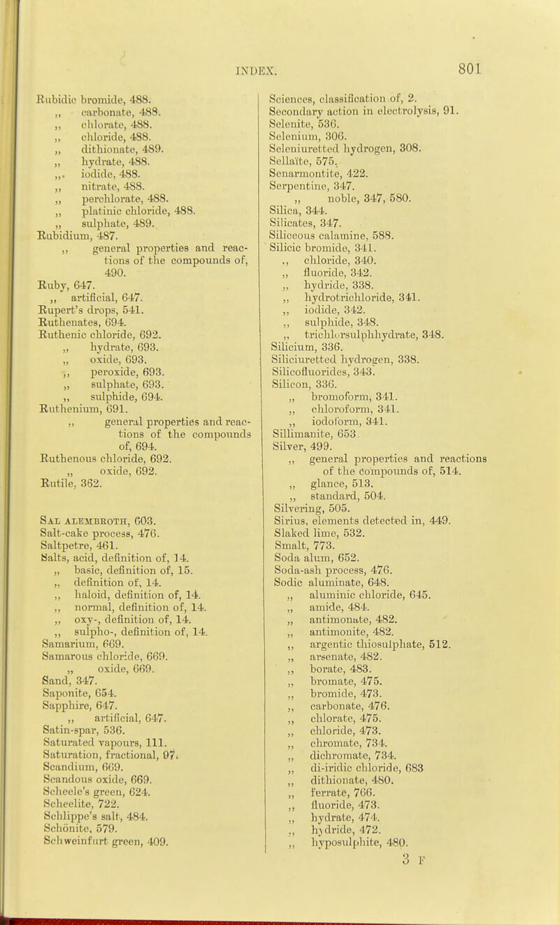 Rubidio bromide, 488. „ eai-bonate, 48S. ,, chlorate, 488. ,, chloride, 488. „ dithionate, 489. „ hydrate, 488. „. iodide, 488. „ nitrate, 4S8. „ perchlorate, 488. ,, platinic chloride, 488. „ sidphate, 489. Rubidium, 487. ,, general properties and reac- tions of the compounds of, 490. Ruby, 647. „ artificial, 647. Rupert's drops, 541. Ruthenates, 694. Ruthenic chloride, 692. hydrate, 693. „ oxide, 693. ,, peroxide, 693. „ sulphate, 693. ,, sulphide, 694. Ruthenium, 691. „ general properties and reac- tions of the compounds of, 694. Ruthenous chloride, 692. „ oxide, 692. Rutile, 362. Sal alembboth, C03. Salt-cake process, 476. Saltpetre, 461. Salts, acid, definition of, 14. ,, basic, definition of, 15. „ definition of, 14. ,, haloid, definition of, 14. ,, normal, definition of, 14. ,, oxy-, definition of, 14. ,, sulpho-, definition of, 14. Samarium, 669. Samarous chloride, 669. „ oxide, 669. Sand, 347. Saponite, 654. Sapphire, 647. ,, artificial, 647. Satin-spar, 536. Saturated vapours, 111. Saturation, fractional, 97 > Scandium, 669. Scandous oxide, 669. Scheele's green, 624. Scheelite, 722. Schlippe'8 salt, 484. Schonite, 579. Sch weinfiirt green, 409. Sciences, classification of, 2. Secondary act ion in electrolysis, 91. Selenite, 536. Selenium, 306. Seleniuretted hydrogen, 308. Sellaite, 575. Senarmontite, 422. Serpentine, 347. „ noble, 347, 580. Silica, 344. Silicates, 347. Siliceous calamine, 588. Silicic bromide, 3 11. ,, chloride, 340. „ fluoride, 342. „ hydride, 338. ,, hydrotrichloride, 341. „ iodide, 342. ,, sulphide, 348. ,, trichlorsulphhydrate, 348. Silicium, 336. Siliciuretted hydrogen, 338. Silicofluorides, 343. Silicon, 336. ,, broniofornij 341. „ chloroform, 341. „ iodoform, 341. Sillimanite, 653. Silver, 499. ,, general properties and reactions of the Compounds of, 514. „ glance, 513. „ standard, 504. Silvering, 505. Sirius, elements detected in, 449. Slaked lime, 532. Smalt, 773. Soda alum, 652. Soda-ash process, 476. Sodic aluminate, 648. „ aluminic chloride, 645. „ amide, 484. „ antimonate, 482. ,, antimonite, 482. ,, argentic thiosulphate, 512. „ arsenate, 482. borate, 483. „ bromate, 475. „ bromide, 473. ,, carbonate, 476. ,, chlorate, 475. ,, chloride, 473. ,, chromate, 734. „ dichromate, 734. „ di-iridic chloride, 683 ,, dithionate, 480. „ ferrate, 766. „ fluoride, 473. „ hydrate, 474. „ hjdride, 472. ,, hyposulphite, 480. 3 F