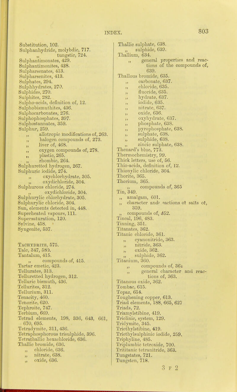 Substitution, 102. Sulphanhydride, moljbdio, 717. „ tungstic, 724. Sulphantimonates, 429. Sulphantimonites, 428. Sulpharsenates, 413. Sulpharsenitcs, 413. Sulphates, 294. Sulphhydrates, 270. Sulphides, 270. Sulphites, 282. Sulpho-aeids, definition of, 12. Sulphobisrnuthites, 436. Suluhocarbonates, 276. Sulphophosphates, 397. Sulphostannates, 359. Sulphur, 259. „ allotropic modifications of, 263. „ halogen compounds of, 273. „ liver of, 468. „ oxygen compounds of, 278. „ plastic, 265. „ rhombic, 264. Sulphuretted hydrogen, 267. Sulphuric iodide, 274. „ oxychlorhyclrate. 305. „ oxydichloride, 304. Sulphurous chloride, 274. „ oxydichloride, 304. Sulphurylic chlorhydrate, 305. Sulphurylic chloride, 304. Sun, elements detected in, 448. Superheated vapours, 111. Supersaturation, 120. Sylvine, 458. Syngenite, 537. Tachydkite, 575. Talc, 347, 580. Tantalum, 415. „ compounds of, 415. Tartar emetic, 423. Tellurates, 313. Telluretted hydrogen, 312. Telluric bismuth, 436. Tellurites, 312. Tellurium, 311. Tenacity, 460. Tenorite, 620. Tephroite, 747. Terbium, 669. Tetrad elements, 198, 336, 643, 661, 670, 695. Tetradymite, 311, 436. Tetrapbosphorous trisulphide, 396. Tetrathallic hexachloride, 636. Thallic bromide, 636. „ chloride, 636. „ nitrate, 638. „ oxide, 636. Thallic sulphate, G38. „ sulphido, 639. Thallium, 634. „ general properties and reac- tions of the compounds of, 639. Thallous bromide, 635. ,, cai'bonate, 637. „ chloride, 635. „ fluoride, 635. „ hydrate, 637. „ iodide, 635. „ nitrate, 637. „ oxide, 636. ,, oxyhydrate, 637. „ phosphate, 638. ,, pyrophosphate, 638. „ sulphate, 638. „ sulphide, 638. „ zincic sulphate, 638. Thenard's blue, 773. Thermochemistry, 99. Thick letters, use of, 56. Thio-acids, definition of, 12. Thionylic chloride, 304. Thorite, 365. Thorium, 365. „ compounds of, 365 Tin, 349. ,, amalgam, 601. „ character and? tactions ot salts of, 359. „ compoxmds of, 352. Tincal, 196, 483. Tinning, 351. Titanates, 362. Titanic chloride, 361. „ cyanonitride, 363. „ nitride, 363. „ oxide, 362. „ sulphide, 362. Titanium, 360. „ compounds of, 36i „ general character and reac- tions of, 363. Titanous oxide, 362. Tombac, 615. Topaz, 654. Toughening copper, 613. Triad elements, 188, 665, 627 Triads, 72. Triamylstibine, 419. Triclinic, system, 129. Tridymite, 345. Triethylstibine, 419. Triethylsulphinic iodide, 259. Triphyline, 485. Triplumbic tctroxide, 700. Trititanic f■etranitridc, 363. Tungstatcs, 721. Tungsten, 718. 8 F 2