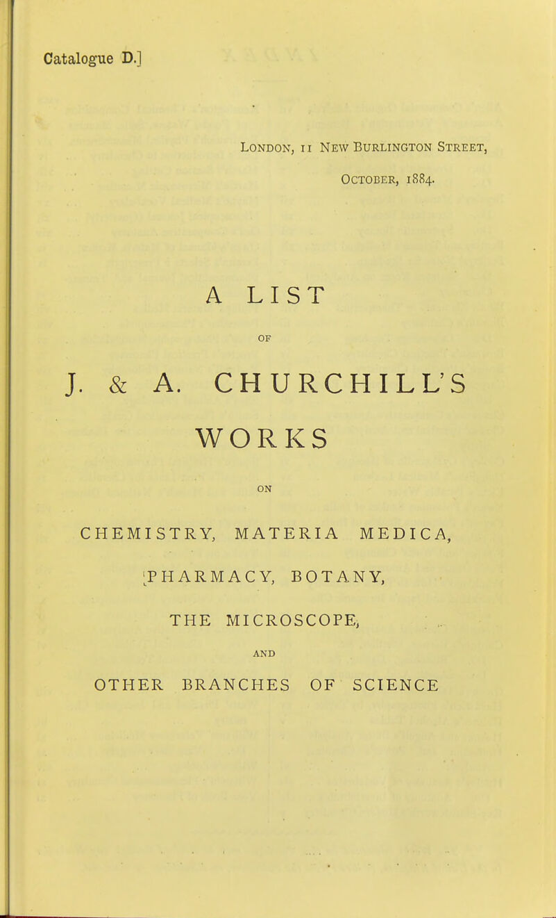 Catalogue D.] London, ii New Burlington Street, October, 1884. A LIST OF J. & A. CHURCHILL'S WORKS ON CHEMISTRY, MATERIA MEDICA, [PHARMACY, BOTANY, THE MICROSCOPE, AND OTHER BRANCHES OF SCIENCE