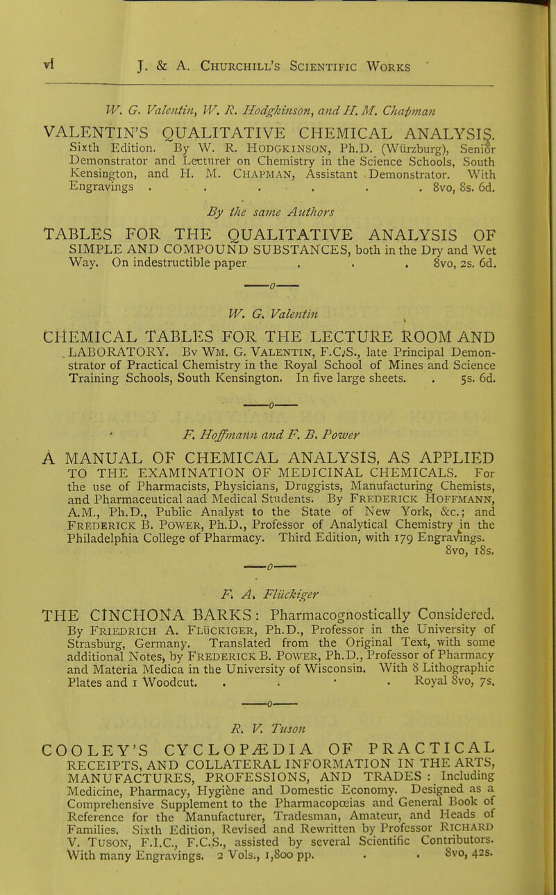 IV. G. Valentin, IV. R. Hodgkinson, and H. M. Chapman VALENTIN'S QUALITATIVE CHEMICAL ANALYSIS. Sixth Edition. By W. R. Hodgkinson, Ph.D. (Wiirzburg), Senior Demonstrator and Lecturer on Chemistry in the Science Schools, South Kensington, and H. M. Chapman, Assistant Demonstrator. With Engravings ...... 8vo, 8s. 6d. By the same Authors TABLES FOR THE QUALITATIVE ANALYSIS OF SIMPLE AND COMPOUND SUBSTANCES, both in the Dry and Wet Way. On indestructible paper . . . 8vo, 2s. 6d. IV. G. Valentin CHEMICAL TABLES FOR THE LECTURE ROOM AND .LABORATORY. Bv Wm. G. Valentin, F.C.-S., late Principal Demon- strator of Practical Chemistry in the Royal School of Mines and Science Training Schools, South Kensington. In five large sheets. . 5s. 6d. F. Hoffmann and F. B. Power A MANUAL OF CHEMICAL ANALYSIS, AS APPLIED TO THE EXAMINATION OF MEDICINAL CHEMICALS. For the use of Pharmacists, Physicians, Druggists, Manufacturing Chemists, and Pharmaceutical aad Medical Students. By Frederick Hoffmann, AM., Ph.D., Public Analyst to the State of New York, &c; and Frederick B. Power, Ph.D., Professor of Analytical Chemistry in the Philadelphia College of Pharmacy. Third Edition, with 179 Engravings. 8vo, 18s. F> A, Fliickiger THE CINCHONA BARKS : Pharmacognostically Considered. By Friedrich A. Fluckiger, Ph.D., Professor in the University of Strasburg, Germany. Translated from the Original Text, with some additional Notes, by FREDERICK B. Power, Ph.D., Professor of Pharmacy and Materia Medica in the University of Wisconsin. With 8 Lithographic Plates and 1 Woodcut. . Royal Svo, 7s. R. V Tuson COOLEY'S CYCLOPEDIA OF PRACTICAL RECEIPTS, AND COLLATERAL INFORMATION IN THE ARTS, MANUFACTURES, PROFESSIONS, AND TRADES : Including Medicine, Pharmacy, Hygiene and Domestic Economy. Designed as a Comprehensive Supplement to the Pharmacopoeias and General Book of Reference for the Manufacturer, Tradesman, Amateur, and Heads of Families. Sixth Edition, Revised and Rewritten by Professor RICHARD V. Tuson, F.I.C, F.C.S., assisted by several Scientific Contributors. With many Engravings. 2 Vols., 1,800 pp. . . 8vo, 42s.