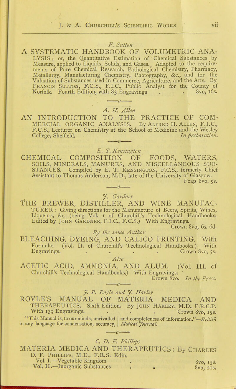 F. Sutton A SYSTEMATIC HANDBOOK OF VOLUMETRIC ANA- LYSIS ; or, the Quantitative Estimation of Chemical Substances by- Measure, applied to Liquids, Solids, and Gases.. Adapted to the require- ments of Pure Chemical Research, Pathological Chemistry, Pharmacy, Metallurgy, Manufacturing Chemistry, Photography, &c, and for the Valuation of Substances used in Commerce, Agriculture, and the Arts. By Francis Sutton, F.C.S., F.I.C., Public Analyst for the County of Norfolk. Fourth Edition, with 83 Engravings . . 8vo, 16s. A. H. Allen AN INTRODUCTION TO THE PRACTICE OF COM- MERCIAL ORGANIC ANALYSIS. By Alfred H. Allen, F.I.C, F.C.S., Lecturer on Chemistry at the School of Medicine and the Wesley College, Sheffield. In preparation. CHEMICAL COMPOSITION OF FOODS, WATERS, SOILS, MINERALS, MANURES, AND MISCELLANEOUS SUB- STANCES. Compiled by E. T. Kensington, F.C.S., formerly Chief Assistant to Thomas Anderson, M.D., late of the University of Glasgow. Fcap 8vo, 5 s. J. Gardner THE BREWER, DISTILLER, AND WINE MANUFAC- TURER : Giving directions for the Manufacture of Beers, Spirits, Wines, Liqueurs, &c. (being Vol. 1 of Churchill's Technological Handbooks; Edited by John Gardner, F.I.C., F.C.S.) With Engravings. Crown 8vo, 6s. 6d. By the same Author BLEACHING, DYEING, AND CALICO PRINTING. With Formulas. (Vol. II. of Churchill's Technological Handbooks.) With Engravings. .... Crown 8vo, 5s. Also ACETIC ACID, AMMONIA, AND ALUM. (Vol. III. of Churchill's Technological Handbooks.) With Engravings. ' Crown 8vo. In the Press. y. F. Royle and J. Harley ROYLE'S MANUAL OF MATERIA MEDICA AND THERAPEUTICS. Sixth Edition. By John Harley, M.D., F.R.C.P. With 139 Engravings. . . . Crown 8vo, 15 s. and completeness of information.—British '7c This Manual is, to our minds, unrivalled in any language for condensation, accuracy, C. D. F. Phillips MATERIA MEDICA AND THERAPEUTICS: By CHARLES D. F. Phillips, M.D., F.R.S. Edin. Vol. I.—Vegetable Kingdom . Svo 15s. Vol.11.—Inorganic Substances . . 8vo,'21s.