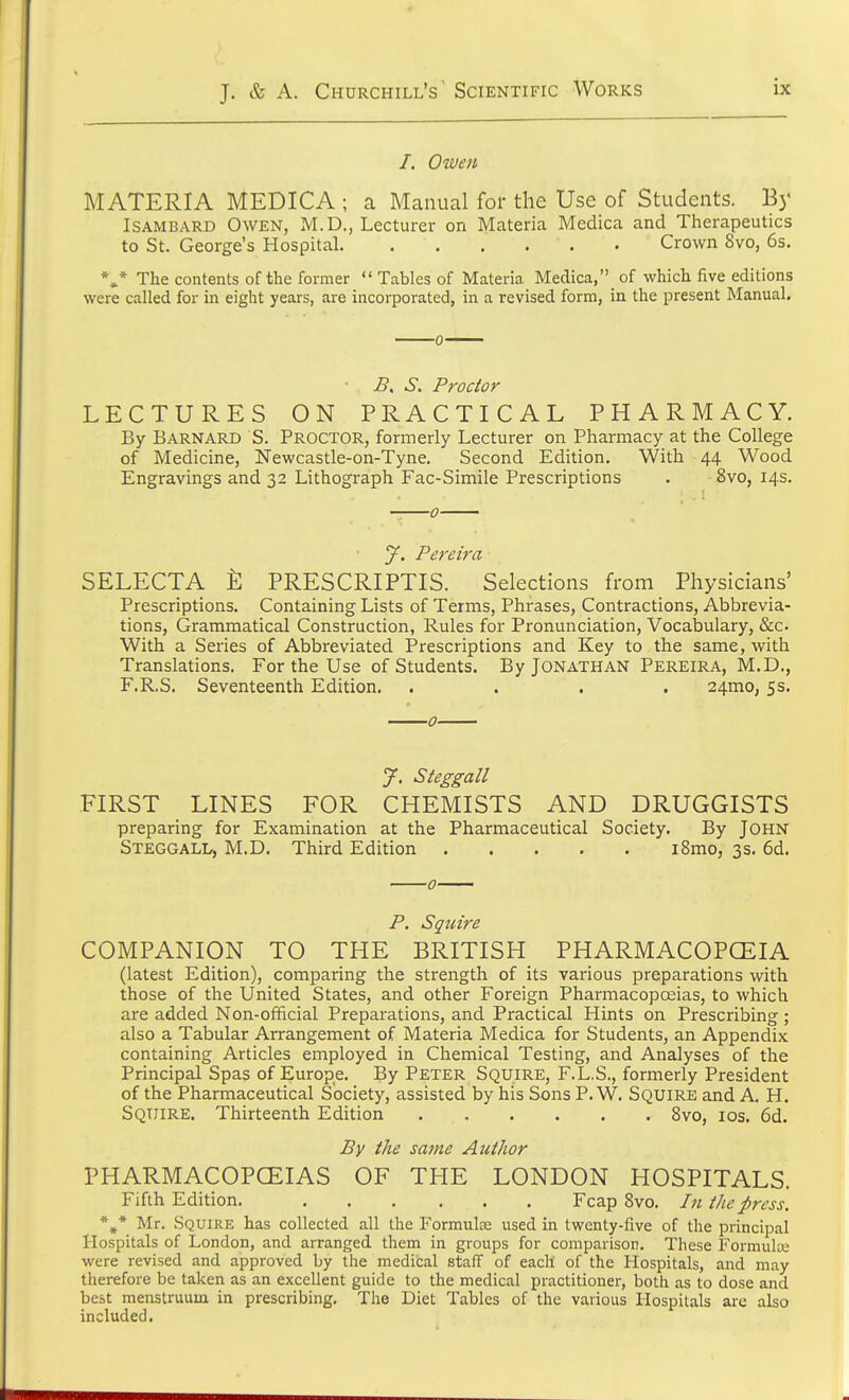 /. Owen MATERIA MEDICA ; a Manual for the Use of Students. By Isambard Owen, M.D., Lecturer on Materia Medica and Therapeutics to St. George's Hospital Crown 8vo, 6s. *** The contents of the former  Tables of Materia. Medica,'^ of which five editions were called for in eight years, are incorporated, in a revised form, in the present Manual. B, S. Proctor LECTURES ON PRACTICAL PHARMACY. By Barnard S. Proctor, formerly Lecturer on Pharmacy at the College of Medicine, Newcastle-on-Tyne. Second Edition. With 44 Wood Engravings and 32 Lithograph Fac-Simile Prescriptions . 8vo, 14s. y. Pereira SELECTA E PRESCRIPTIS. Selections from Physicians' Prescriptions. Containing Lists of Terms, Phrases, Contractions, Abbrevia- tions, Grammatical Construction, Rules for Pronunciation, Vocabulary, &o With a Series of Abbreviated Prescriptions and Key to the same, with Translations. For the Use of Students. By Jonathan Pereira, M.D., F.R.S. Seventeenth Edition. .... 24mo, 5s. J. Steggall FIRST LINES FOR CHEMISTS AND DRUGGISTS preparing for Examination at the Pharmaceutical Society. By JOHN Steggall, M.D. Third Edition i8mo, 3s. 6d. P. Squire COMPANION TO THE BRITISH PHARMACOPCEIA (latest Edition), comparing the strength of its various preparations with those of the United States, and other Foreign Pharmacopoeias, to which are added Non-official Preparations, and Practical Hints on Prescribing ; also a Tabular Arrangement of Materia Medica for Students, an Appendix containing Articles employed in Chemical Testing, and Analyses of the Principal Spas of Europe. By Peter Squire, F.L.S., formerly President of the Pharmaceutical Society, assisted by his Sons P. W. Squire and A. H. Squire. Thirteenth Edition 8vo, 10s. 6d. By the same Author PHARMACOPOEIAS OF THE LONDON HOSPITALS. Fifth Edition. Fcap 8vo. In the press. *#* Mr. Squire has collected all the Formulas used in twenty-five of the principal Hospitals of London, and arranged them in groups for comparison. These Formula: were revised and approved by the medical staff of each of the Hospitals, and may therefore be taken as an excellent guide to the medical practitioner, both as to dose and best menstruum in prescribing. The Diet Tables of the various Hospitals are also included.