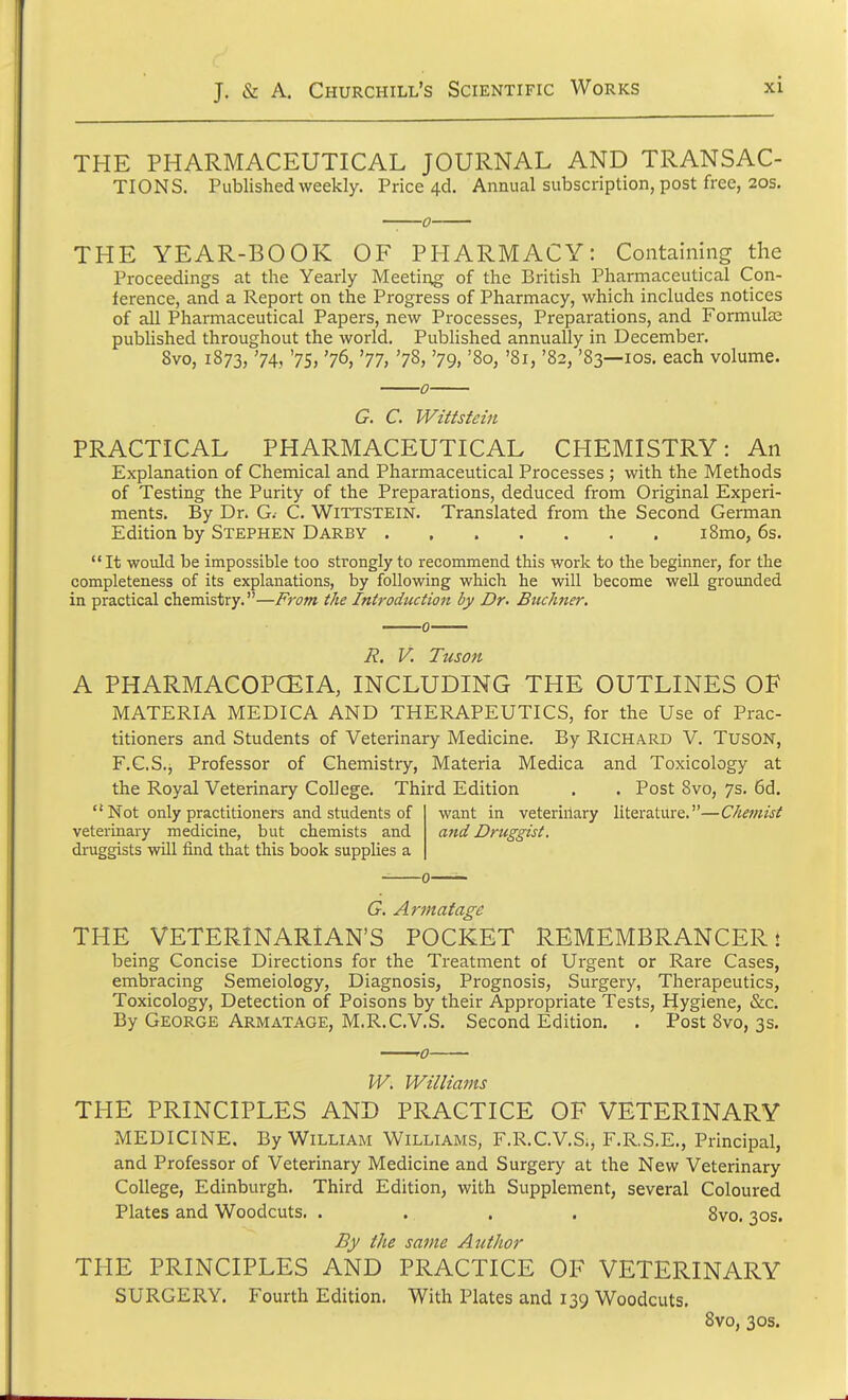 THE PHARMACEUTICAL JOURNAL AND TRANSAC- TIONS. Published weekly. Price 4& Annual subscription, post free, 20s. THE YEAR-BOOK OF PHARMACY: Containing the Proceedings at the Yearly Meeting of the British Pharmaceutical Con- ference, and a Report on the Progress of Pharmacy, which includes notices of all Pharmaceutical Papers, new Processes, Preparations, and Formulas published throughout the world. Published annually in December. 8vo, 1873, '74, '75, '76, '77, '78, '79, '80, '81, '82, '83—10s. each volume. G. C. Wittstein PRACTICAL PHARMACEUTICAL CHEMISTRY: An Explanation of Chemical and Pharmaceutical Processes ; with the Methods of Testing the Purity of the Preparations, deduced from Original Experi- ments. By Dr. G. C. Wittstein. Translated from the Second German Edition by Stephen Darby i8mo, 6s. It would be impossible too strongly to recommend this work to the beginner, for the completeness of its explanations, by following which he will become well grounded in practical chemistry.—From the Introduction by Dr. Buchner. R. V. Tuson A PHARMACOPOEIA, INCLUDING THE OUTLINES OF MATERIA MEDICA AND THERAPEUTICS, for the Use of Prac- titioners and Students of Veterinary Medicine. By Richard V. TUSON, F.C.S., Professor of Chemistry, Materia Medica and Toxicology at the Royal Veterinary College. Third Edition . . Post 8vo, 7s. 6d.  Not only practitioners and students of veterinary medicine, but chemists and druggists will find that this book supplies a want in veteririary literature.—Chemist and Druggist, G. Armatage THE VETERINARIAN'S POCKET REMEMBRANCER t being Concise Directions for the Treatment of Urgent or Rare Cases, embracing Semeiology, Diagnosis, Prognosis, Surgery, Therapeutics, Toxicology, Detection of Poisons by their Appropriate Tests, Hygiene, &c. By George Armatage, M.R.C.V.S. Second Edition. . Post 8vo, 3s. W. Williams THE PRINCIPLES AND PRACTICE OF VETERINARY MEDICINE. By William Williams, F.R.C.V.S., F.R.S.E., Principal, and Professor of Veterinary Medicine and Surgery at the New Veterinary College, Edinburgh. Third Edition, with Supplement, several Coloured Plates and Woodcuts. . .. . . 8vo. 30s. By the same Author THE PRINCIPLES AND PRACTICE OF VETERINARY SURGERY. Fourth Edition. With Plates and 139 Woodcuts. 8vo, 30s.