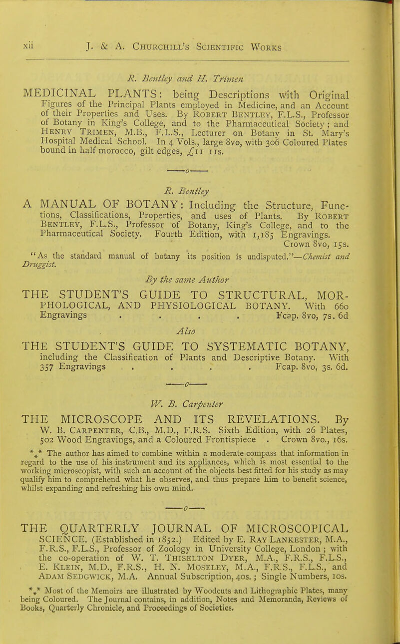 B. Bentley and H. Triincn MEDICINAL PLANTS: being Descriptions with Original Figures of the Principal Plants employed in Medicine, and an Account of their Properties and Uses. By Ro'bert Bentley, F.L.S., Professor of Botany in King's College, and to the Pharmaceutical Society ; and Henry Trimen, M.B., F.L.S., Lecturer on Botanv in St. Mary's Hospital Medical School. In 4 Vols., large 8vo, with 306 Coloured Plates bound in half morocco, gilt edges, ,£11 us. B. Bentley A MANUAL OF BOTANY: Including the Structure, Func- tions, Classifications, Properties, and uses of Plants. By Robert Bentley, F.L.S., Professor of Botany, King's College, and to the Pharmaceutical Society. Fourth Edition, with 1,185 Engravings. Crown 8vo, 15s. As the standard manual of botany its position is undisputed.—Chemist and Druggist. By the same Author THE STUDENT'S GUIDE TO STRUCTURAL, MOR- PHOLOGICAL, AND PHYSIOLOGICAL BOTANY. With 660 Engravings .... Fcap. 8vo, 7s. 6d Also THE STUDENT'S GUIDE TO SYSTEMATIC BOTANY, including the Classification of Plants and Descriptive Botany. With 357 Engravings .... Fcap. 8vo, 3s. 6d. 0 W. B. Carpenter THE MICROSCOPE AND ITS REVELATIONS. By W. B. Carpenter, C.B., M.D., F.R.S. Sixth Edition, with 26 Plates, 502 Wood Engravings, and a Coloured Frontispiece . Crown 8vo., 16s. *#* The author has aimed to combine within a moderate compass that information in regard to the use of his instrument and its appliances, which is most essential to the working microscopist, with such an account of the objects best fitted for his study as may qualify him to comprehend what he observes, and thus prepare him to benefit science, whilst expanding and refreshing his own mind. THE QUARTERLY JOURNAL OF MICROSCOPICAL SCIENCE. (Established in 1852.) Edited by E. Ray Lankester, M.A., F.R.S., F.L.S., Professor of Zoology in University College, London ; with the co-operation of W. T. Thiselton Dyer, M.A., F.R.S., F.L.S., E. Klein, M.D., F.R.S., H. N. Moseley, M.A., F.R.S., F.L.S., and Adam Sedgwick, M.A. Annual Subscription, 40s.; Single Numbers, 10s. *#* Most of the Memoirs are illustrated by Woodcuts and Lithographic Plates, many being Coloured. The Journal contains, in addition, Notes and Memoranda, Reviews of Books, Quarterly Chronicle, and Proceedings of Societies.