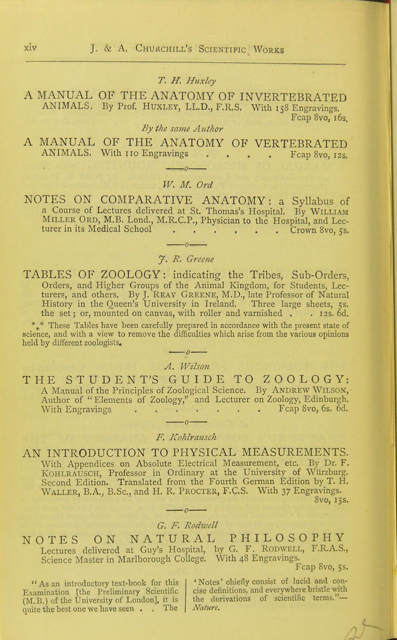 T. H. Huxley A MANUAL OF THE ANATOMY OF INVERTEBRATED ANIMALS. By Prof. HUXLEY, LL.D., F.R.S. With 158 Engravings. Fcap 8vo, 165. By the same Atithor A MANUAL OF THE ANATOMY OF VERTEBRATED ANIMALS. With jio Engravings .... Fcap 8vo, 12s. W. M. Ord NOTES ON COMPARATIVE ANATOMY: a Syllabus of a Course of Lectures delivered at St. Thomas's Hospital. By William Miller Ord, M.B. Lond., M.R.C.P., Physician to the Hospital, and Lec- turer in its Medical School Crown 8vo, 5s. y. R. Greene TABLES OF ZOOLOGY: indicating the Tribes, Sub-Orders, Orders, and Higher Groups of the Animal Kingdom, for Students, Lec- turers, and others. By J. Reay Greene, M.D., late Professor of Natural History in the Queen's University in Ireland. Three large sheets, 5s. the set; or, mounted on canvas, with roller and varnished . . 12s. 6d. These Tables have been carefully prepared in accordance with the present state of science, and with a view to remove the difficulties which arise from the various opinions held by different zoologists, A. Wilson THE STUDENT'S GUIDE TO ZOOLOGY: A Manual of the Principles of Zoological Science. By Andrew Wilson, Author of  Elements of Zoology, and Lecturer on Zoology, Edinburgh. With Engravings Fcap 8vo, 6s. 6d. 0 F. Kohlrmtsch AN INTRODUCTION TO PHYSICAL MEASUREMENTS. With Appendices on Absolute Electrical Measurement, etc. By Dr. F. Kohlrausch, Professor in Ordinary at the University of Wiirzburg. Second Edition. Translated from the Fourth German Edition by T. H. Waller, B.A., B.Sc, and H. R. Procter, F.C.S. With 37 Engravings. 8vo, 15s. G. F. Rodwell NOTES ON NATURAL PHILOSOPHY Lectures delivered at Guy's Hospital, by G. F. Rodwell, F.R.A.S., Science Master in Marlborough College. With 48 Engravings. Fcap Svo, 5s. As an introductory text-book for this Examination [the Preliminary Scientific (M.B.) of the University of London], it is quite the best one we have seen . . The 1 Notes' chiefly consist of lucid and con- cise definitions., and everywhere bristle with the derivations of scientific terms.— Nature.