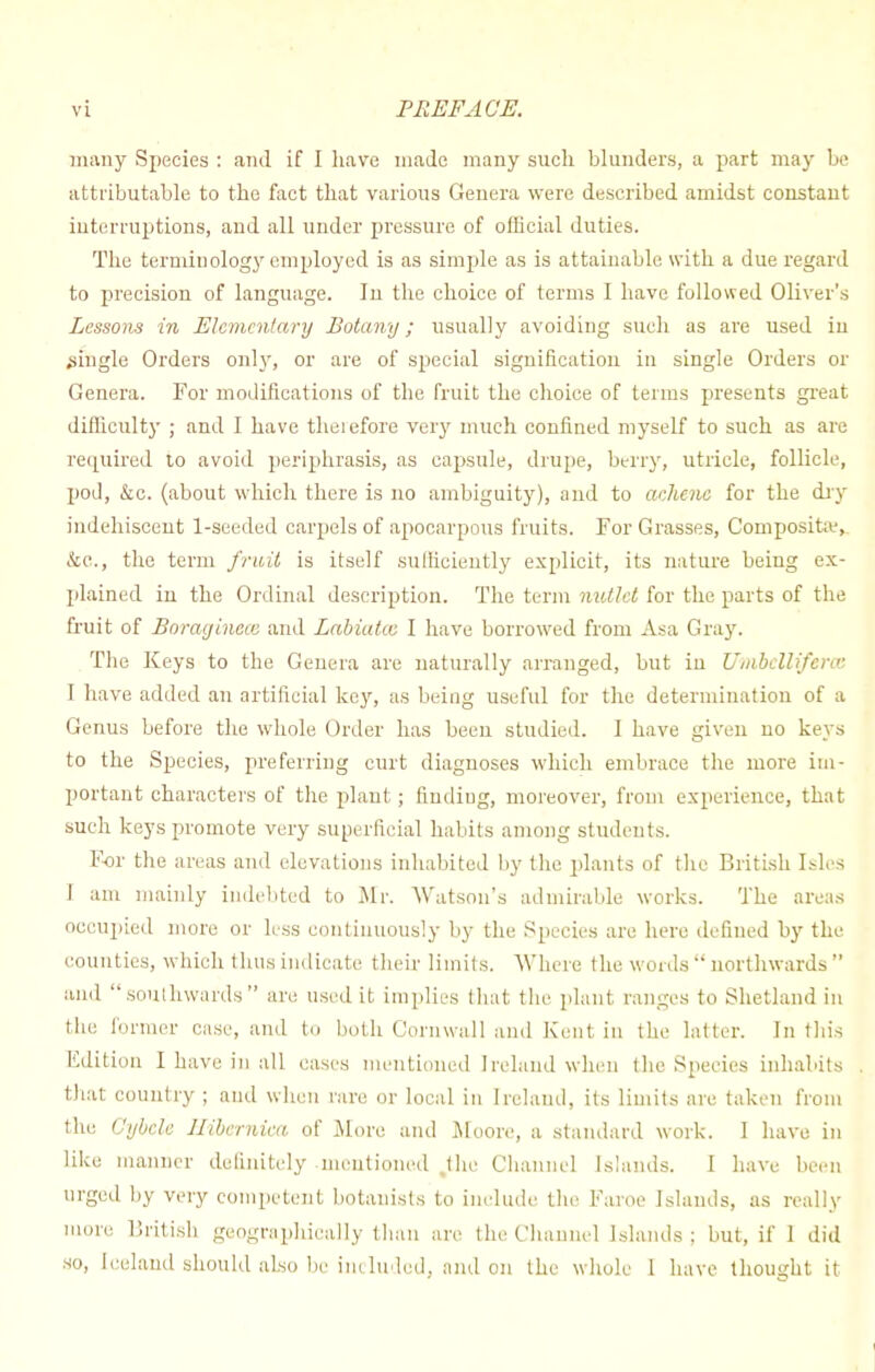 many Species : and if I have made many such blunders, a part may Le attributable to the fact that various Genera were described amidst constant interruptions, and all under pressure of official duties. The terminology employed is as simple as is attainable with a due regard to precision of language. In the choice of terms I have followed Oliver's Lessons in Elementary Botany; usually avoiding such as are used in .single Orders only, or are of special signification in single Orders or Genera. For modifications of the fruit the choice of terms presents great difficulty ; and I have theiefore very much confined myself to such as are required to avoid periphrasis, as capsule, drupe, berry, utricle, follicle, pod, &c. (about which there is no ambiguity), and to aehene for the dry iudehiscent 1-seeded carpels of apocarpous fruits. For Grasses, Composite, &C, the term fruit is itself sufficiently explicit, its nature being ex- plained in the Ordinal description. The term nutlet for the parts of the fruit of Borayincce and Labiatce I have borrowed from Asa Gray. The Keys to the Genera are naturally arranged, but in UmbelUfcra; I have added an artificial key, as being useful for the determination of a Genus before the whole Order has been studied. I have given no keys to the Species, preferring curt diagnoses which embrace the more im- portant characters of the plant; findiug, moreover, from experience, that such keys promote very superficial habits among students. For the areas and elevations inhabited by the plants of the British Isles I am mainly indebted to Mr. Watson's admirable works. The areas occupied more or less continuously by the Species are hero defined by the counties, which thus indicate their limits. Where the words  northwards  and southwards are used it implies that the plant ranges to Shetland in the former case, and to both Cornwall and Kent in the latter. In this Edition I have in all eases mentioned Ireland when tlie Species inhabits that country ; and when rare or local in Ireland, its limits are taken from the Cybcle Jlibernica of More and Moore, a standard work. I have in like manner definitely mentioned ,the Channel Islands. I have been urged by very competent botanists to include the Faroe Islands, as really more British geographically than are the Channel Islands: but, if 1 did so, Iceland should also be included, and on the whole 1 have thought it