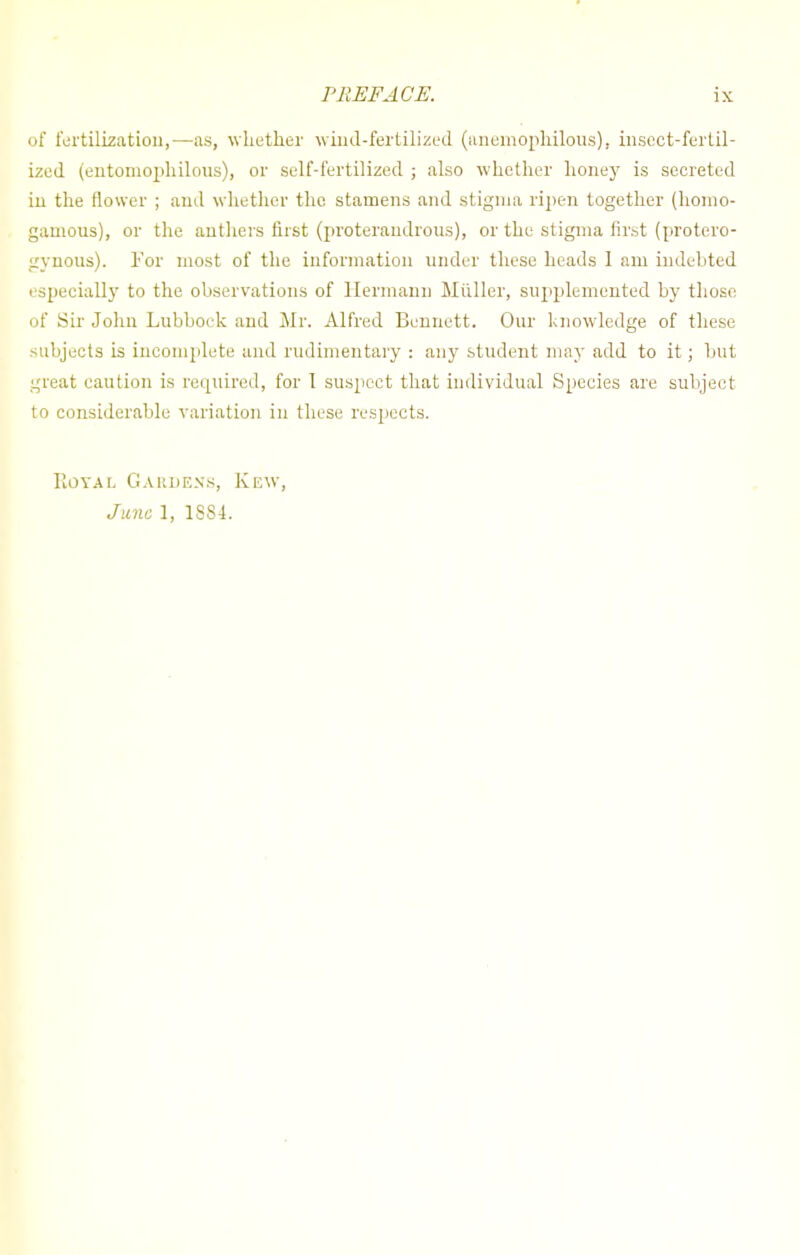 of fertilization,—as, whether wind-fertilized (anemophilous), insect-fertil- ized (entomophilous), or self-fertilized ; also whether honey is secreted in the flower ; and whether the stamens and stigma ripen together (homo- gamous), or the anthers first (proterandrous), or the stigma first (protero- gynous). For most of the information under these heads 1 am indebted especially to the observations of Hermann Miiller, supplemented by those of Sir John Lubbock and Mr. Alfred Bennett. Our knowledge of these subjects is incomplete and rudimentary : any student may add to it; but great caution is required, for I suspect that individual Species are subject to considerable variation in these respects. Royal Gardens, June 1, 1884 K iow,