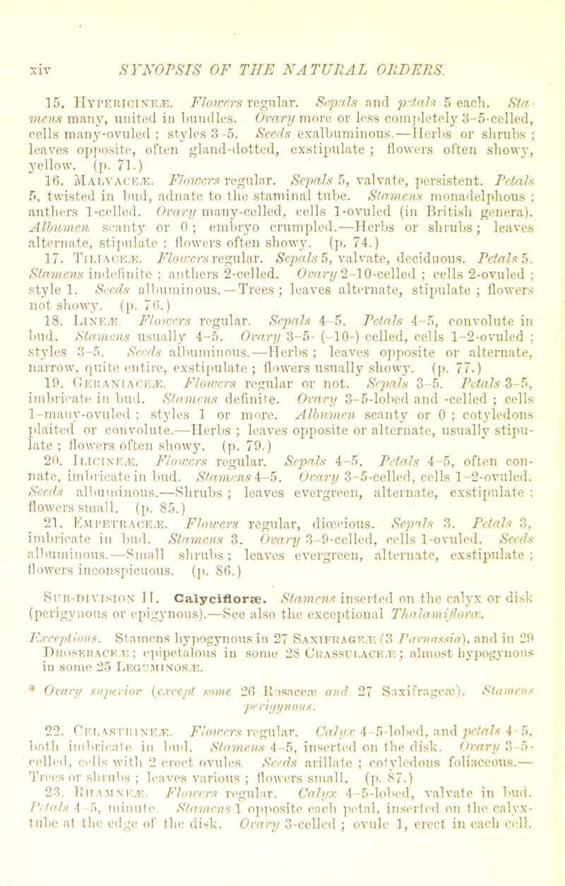 15. Hypericinf.^!. Flowers regular. Sepals and petals 5 each. Sta- mens many, united in bundles. Ovary more or Ipss completely 3-5-celled, cells many-ovuled; styles 3-5. Seeds exalbuminous.—Herbs or shrubs; leaves opposite, often gland-dotted, exstipulate ; flowers often showy, yellow, (p. 71.) 16. Malyace-e. Flowers regular. Sepals 5, valvate, persistent. Petals f», twisted in bud, adnate to the staminal tube. Stamens monadelphous : anthers 1-celled. Ovary many-celled, cells 1-ovuled (in British genera). Albumen scanty or 0; embryo crumpled.-—Herbs or shrubs; leaves alternate, stipulate : flowers often showy, (p. 74.) 17. Timace.k. Flowers regular. Scjmls 5, valvate, deciduous. Petals ft. Stamens indefinite ; anthers 2-celled. Ovary 2-10-celled ; cells 2-ovuled ; style 1. Seeds albuminous.— Trees ; leaves alternate, stipulate; flowers not showy, (p. 7<>.) 18. LiNE/E. Flowers regular. Sepals 4-5. Petals 4-5, convolute in bud. Stamens usually 4-5. Ovary 3-5- (-10-) celled, cells 1-2-ovuled : styles 3-5. Seeds albuminous.—Herbs ; leaves opposite or alternate, narrow, quite entire, exstipulate; flowers usually showy, (p. 77.) 19. GERANIACEiB. Flowers regular or not. Sepals 3-5. Petals 3-5, imbricate in bud. Stamens definite. Ovary 3-5-lobed and -celled ; cells 1-many-ovuled ; styles 1 or more. Albumen scanty or 0 ; cotyledons plaited or convolute.—Herbs ; leaves opposite or alternate, usually stipu- late ; flowers often showy, (p. 79.) 20. IuciNEJE. Flowers regular. Sepals 4-5. Petals 4-5, often con- nate, imbricate in bud. Stamens 4-5. Ovary 3-5-celled, cells 1-2-ovuled. Seeds albuminous.—Shrubs ; leaves evergreen, alternate, exstipulate : flowers small, (p. 85.) 21. Emi'etrace.'E. Flou-crs regular, dioecious. Sepals 3. Petals 3, imbricate in bud. Stamens 3. Ovary 3-9-celled, cells 1-ovuled. Seeds albuminous.—Small shrubs; leaves evergreen, alternate, exstipulate: flowers inconspicuous, (p. 80.) Snn-mvisioN IT. Calyciflorse. Stamens inserted on the calyx or disk (perigyuous or epigynous).—See also the exceptional Thalamifloree. Exceptions. Stamens hypogynous in 27 Saxifrage.^ (3 Parnassia), and in 29 Duoskhaoe.k ; epipetalous in some 28 (JuASsur-ACE.-K; almost hypogyuous in some 25 Leguminos/E. * Ovary superior {except some 20 Rosacea? and 27 Saxifragese). Stamens perigynous. 22. f'F.r,\sTi;i ne/e. Flowers regular. Calyx A 5-loberl, and petals 4 5. both imbricate in bud. Stamens 4-5, inserted on the disk. Ovary 3-0- relled, cells with 2 erect ovules. Seeds arillate ; cotyledons foliaceous.— Trees or shrubs ; leaves various ; flowers small. (p. 87.) 23. Rhamnkje. Flowers regular. Calyx 4-5-lobed, valvate in bud. Petals -I 5, minute Stamens 1 opposite each petal, inserted on the calyx- tube at the edge of the disk. Ovary 3-celled ; ovule 1, erect in each cell.