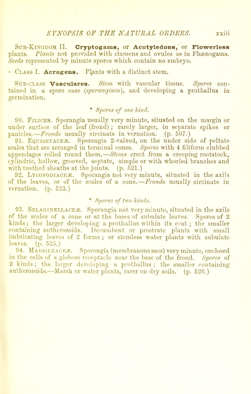 Sr/B-KlXGDOM II. Cryptogams, or Acotyledons, or Flowerless plants. Plants not provided with stamens and ovules as in Phsenogams. Seeds represented by minute spores which contain no embryo. - Class I. Acrogens. Plants with a distinct stem. Sub-class Vasculares. Stem with vascular tissue. Spores con- tained in a spore case {sporangium), and developing a prothallus in germination. * Spores of one kind. 90. Filices. Sporangia usually very minute, situated on the margin or under surface of the leaf (frond) ; rarely larger, in separate spikes or panicles.—Fronds usually circinate in vernation, (p. 507.) 91. EquisetacEzE. Sporangia 2-valved, on the under side of peltate scales that are arranged in terminal cones. Spores with 4 filiform clubbed appendages rolled round them.—Stems erect from a creeping rootstock, cylindric, hollow, grooved, septate, simple or with whorled branches and with toothed sheaths at the joints, (p. 521.) 92. LycopodiacEjE. Sporangia not very minute, situated in the axils of the leaves, or of the scales of a cone.—Fronds usually circinate in vernation, (p. 523.) * Spores of tiro kinds. 93. S EL AO INELLACE.fi. Sporangia not very minute, situated in the axils of the scales of a cone or at the bases of subulate leaves. Spores of 2 kinds; the larger developing a prothallus within its coat; the smaller containing antherozoids. Decumbent or prostrate plants with small imbricating leaves of 2 forms ; or stemless water plants with subulate leaves, (p. 525.) 94. MAHSILGACEiE. Sporangia (membranous sacs) very minute, enclosed in the cells of a globose receptacle near the base of the frond. Spores of 2 kinds; the larger developing a prothallus; the smaller containing antherozoids.—Marsh or water plants, rarer on dry soils, (p. 526.)