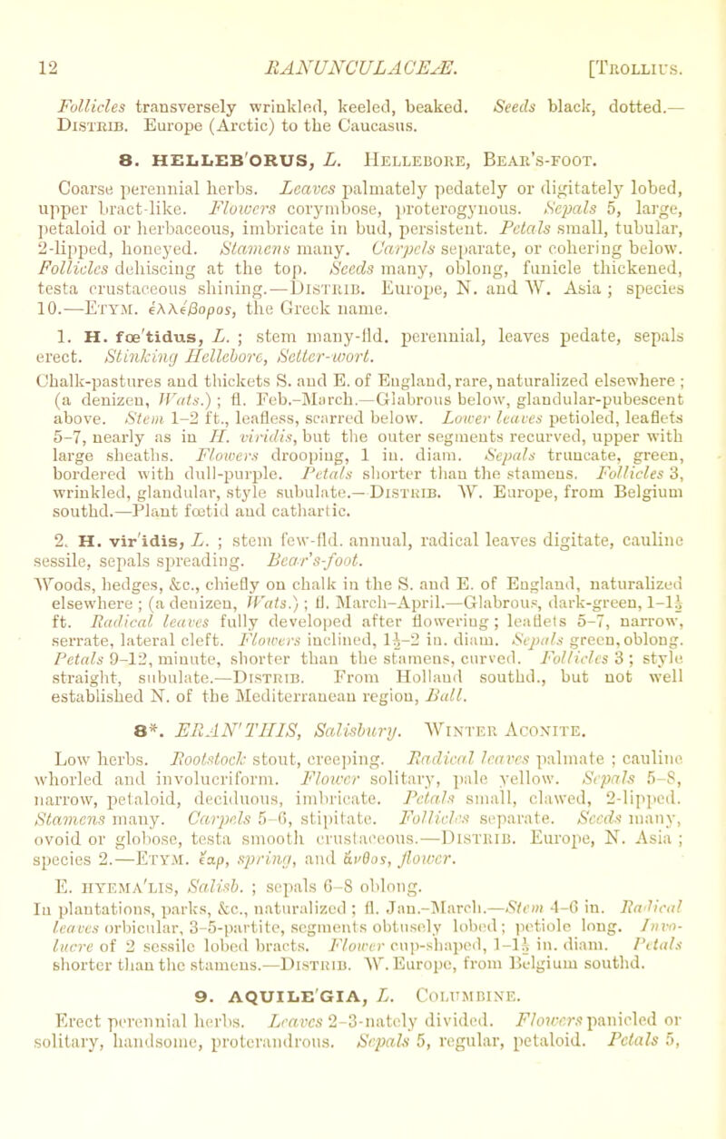 Follicles transversely wrinkled, keeled, beaked. Seeds black, dotted.— Disteib. Europe (Arctic) to the Caucasus. 8. HELLEB ORUS, L. HELLEBORE, BeAE's-FOOT. Coarse perennial herbs. Leaves palmately pedately or (ligitately lobed, upper bract-like. Flowers corymbose, proterogynous. Sepals 5, large, petaloid or herbaceous, imbricate in bud, persistent. Petals small, tubular, 2-lipped, honeyed. Stamens many. Carpels separate, or cohering below. Follicles dehiscing at the top. Seeds many, oblong, funicle thickened, testa crustaceous shining.—Disteib. Europe, N. and W. Asia ; species 10.—Ettm. eWeBopos, the Greek name. 1. H. fce'tidus, L. ; stem many-Hd. perennial, leaves pedate, sepals erect. Stinking Hellebore, Seller-wort. Chalk-pastures and thickets S. and E. of England, rare, naturalized elsewhere ; (a denizen, Wats.) ; fl. Feb.-March.—Glabrous below, glandular-pubescent above. Stem 1-2 ft., leafless, scarred below. Lower leaves petioled, leaflets 5-7, nearly as in II. viridis, but the outer segments recurved, upper with large sheaths. Flowers drooping, 1 in. diam. Sepals truncate, green, bordered with dull-purple. Petals shorter than the stamens. Follicles 3, wrinkled, glandular, style subulate.— Distkib. W. Europe, from Belgium southd.—Plant foetid and cathart ic. 2. H. vir'idis, L. ; stem few-fid. annual, radical leaves digitate, cauline sessile, sepals spreading. Bea-r's-foot. Woods, hedges, &c, chiefly on chalk in the S. and E. of England, naturalized elsewhere ; (a denizen, Wats.) ; U. March-April.—Glabrous, dark-green, ft. Radical leaves fully developed after flowering; leaflets 5-7, narrow, serrate, lateral cleft. Flowers inclined, lh-'2 in. diam. Sepals green, oblong. Petals 9-12, minute, shorter than the stamens, curved. Follicles 3 ; style straight, subulate.—Distrib. From Holland southd., but not well established N. of the Mediterranean region, Ball. 8*. ERAN'TIIIS, Salisbury. Winter Aconite. Low herbs. Rootstoch stout, creeping. Radical leaves palmate ; cauline whorl ed and involucriforni. Flower solitary, pale yellow. Sepals 5 8, narrow, petaloid, deciduous, imbricate. Petals small, clawed, 2-lipped. Stamens many. Carpels 5-6, stipitate. Follicles separate. Seeds many, ovoid or globose, testa smooth crustaceous.—Disteib. Europe, N. Asia ; species 2.—Etym. tap, spring, and Hudos, flower. E. HYEMA'lis, Salisb. ; sepals G-S oblong. In plantations, parks, &c, naturalized ; fl. Jan.-March.—Stem 4-6 in. Radical leaves orbicular, 3-5-partitc, segments obtusely lobed; petiole long. Invo- lucre of 2 sessile lobed bracts. Flower cup-shaped, 1-H in. diam. Petals shorter than the stamens.—Disthib. W. Europe, from Belgium southd. 9. AQUILEGIA, L. COLUMBINE. Erect perennial herbs. Leaves 2-3-nately divided. JFVotcerspanicled or solitary, handsome, protcrandrous. Sepals 5, regular, petaloid. Petals 5,