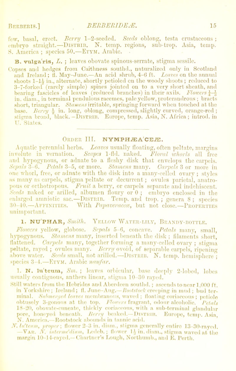 few, basal, civet. Berry 1-2-seeded. Seeds oblong, testa crastaceous ; embryo straight.—Distrib. N. temp, regions, sub-trop. Asia, temp. S. America ; species 50.—Etym. Arabic. B. vulgaris, L. ; leaves obovate spinous-serrate, stigma sessile. Copses and hedges from Caithness southd., naturalized only in Scotland and Ireland ; fi. May-June.— An acid shrub, 4-0 ft. Leaves on the annual shoots 1-lJs in., alternate, shortly petioled ou the woody shoots ; reduced to 3-7-forked (rarely simple) spines jointed ou to a very short sheath, and bearing fascicles of leaves (reduced branches) in their axils. Flmoers J-j in. diam., in terminal pendulous racemes, pale yellow, pro terandrous ; bracts short, triangular. Stamens irritable, springing forward when touched at the base. Berry h in. long, oblong, compressed, slightly curved, orange-red; stigma broad, black.-Distrib. Europe, temp, Asia, N. Africa ; introd. in U. States. Order III. nymph^e a ce/e. Aquatic perennial herbs. Leaves usually floating, often peltate, margins involute in vernation. Seayycs 1-fld, naked. Floral whorls all free and hypogynous, or adnate to a fleshy disk that envelops the carpels. .V, pals :)-<;. Petals 3-5, or more. Stamens many. Carpels 3 or more in one whorl, free, or adnate with the disk into a many-celled ovary ; styles us many as carpels, stigma peltate or decurrent; ovules parietal, anatro- poua or orthotropous. Fruit a berry, or carpels separate ami indehiscent. Seeds naked or arillcd, albumen floury or 0 ; embryo enclosed in the enlarged amniotic sac.—DlSTltin. Temp, and trop. ; genera 8; species 30-40.—Affinities. With Papaveracece, but not close.—Properties unimportant. i. nu'phar, Smith. Yellow Water-lily, Brandy-bottle, Flmeers yellow, globose Sepals ~> 0, concave. Petals many, small, hypogynous. Stamens many, inserted beneath the disk ; filaments short, flattened. Carpels many, together forming a many-celled ovary ; stigma peltate, rayed ; ovules many. Berry ovoid, of separable carpels, ripening above water. Seeds small, not arilled.—Distrib. N. temp, hemisphere ; speeies 3 -4.—Etym. Arabic naufar. 1. N. lu'teum, Sm. ; leaves orbicular, base deeply 2-lobcd, lobes usually contiguous, anthers linear, stigma 10-30 rayed. Still waters from the Hebrides and Aberdeen southd. ; ascends to near 1,000 ft. in Yorkshire; Ireland; (I. June—Aug.— Rootstockcreeping in mud ; hud ter- minal. Submerged leaves membranous, waved; floating coriaceous ; petiole obtusely 3-gonous at the top. Flowers fragrant, odour alcoholic. Petals 18-jo, obovaf e-euneato, thickly coriaceous, with a, sub-terminal glandular pore, honeyed beneath. Berry beaked. -DrsTRtB. Europe, temp. Asia N. America.- -Rootstock abounds in tannic acid. N. lufteum, •proper; (lower 2-3 in. diam., stigma generally entire 13 30-rayed. —Van. .V. uiterme'dium, r.edeb.; [lower 1 h in. diam., stigma waved at the margin 10-14-rayed.— Chartncr's Lough, Nbrthumb., and E. Portli.