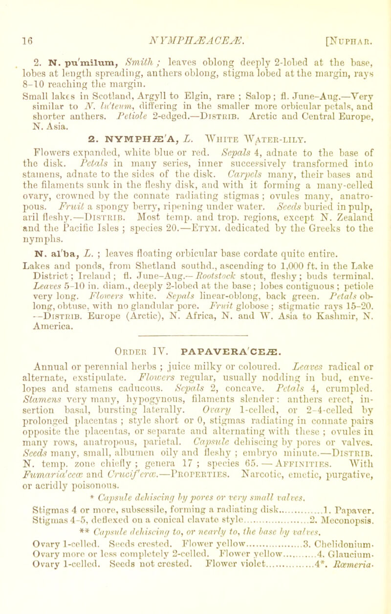 2. N. pu'milum, Smith; leaves oblong deeply 2-lobed at the base, lobes at length spreading, anthers oblong, stigma lobed at the margin, rays 8-10 reaching the margin. Small lakes in Scotland, Argyll to Elgin, rare ; Salop; fl. June-Aug.—Very similar to N. lu'teum, differing in the smaller more orbicular petals, and shorter anthers. Petiole 2-edged.—Djsthib. Arctic and Central Europe, N. Asia. 2. NYMPHiE'A, L. WHITE WATER-LILY. Flowers expanded, white blue or red. Sepals 4, adnate to the base of the disk. Petals in many series, inner successively transformed into stamens, adnate to the sides of the disk. Carpels many, their bases and the filaments sunk in the fleshy disk, and with it forming a many-celled ovary, crowned by the connate radiating stigmas ; ovules many, anatro- pons. Fruit a spongy berry, ripening under water. Seeds buried inpnlp, aril fleshy.—Distrib. Most temp, and trop. regions, except N. Zealand and the Pacific Isles ; species 20.—Ettm, dedicated by the Greeks to the nymphs. N. al'ba, L. ; leaves floating orbicular base cordate quite entire. Lakes and ponds, from Shetland southd., ascending to 1,000 ft. in the Lake District; Ireland; ti. June-Aug.-- Iiootstack stout, fleshy; buds terminal. Leaves 5-10 in. diam., deeply 2-lobed at the base; lobes contiguous ; petiole very long. Flowers white. Sepals linear-oblong, back green. Petals ob- long, obtuse, with no glandular pore. Fruit globose ; stigmatic rays 15-20. --Distrib. Europe (Arctic), N. Africa, N. and W. Asia to Kashmir, N. America. Order IV. PAPAVERA'CEffi. Annual or perennial herbs ; juice milky or coloured. Leaves radical or alternate, exstipnlate. Flowers regular, usually nodding in bud, enve- lopes and stamens caducous. Sepals 2, concave. Petals 4, crumpled. Stamens very many, hypogynous, filaments slender: anthers erect, in- sertion basal, bursting laterally. Ovary 1-celled, or 2-4-celled by prolonged placentas ; style short or 0, stigmas radiating in connate pairs opposite the placentas, or separate and alternating with these ; ovules in many rows, anatropous, parietal. Capsule, dehiscing by pores or valves. Seeds many, small, albumen oily and fleshy ; embryo minute.—Distrib. N. temp, zone chiefly; genera 17; species 65.—Affinities. With Fumaria'cccc and Crucif'crcc.—Properties. Narcotic, emetic, purgative, or acridly poisonous. * Capsule dehiscing by pores or very small valves. Stigmas 4 or more, subsessile, forming a radiating disk 1. Papaver. Stigmas 4-5, deflexed on a conical clavato style 2. Meconopsis. ** Capsule dehiscing to, or nearly to, the base by valves. Ovary l-oelled. Seeds crested. Flower yellow 3. Chelidonium. Ovary more or less completely 2-celled. Flower yellow 4. Glaucium- Ovary 1-celled. Seeds not crested. Flower violet 4*. Eoemcria-