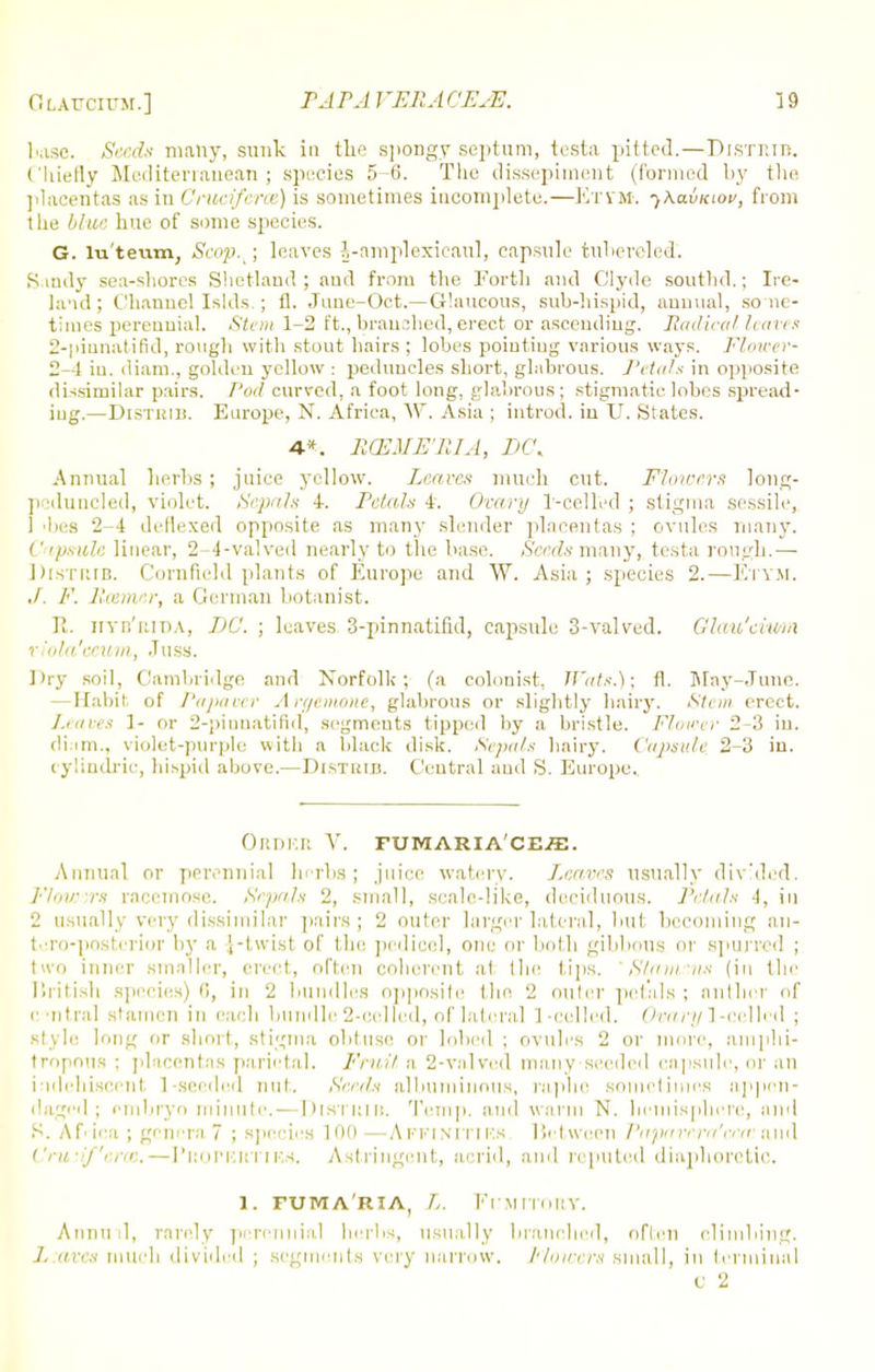 1m.sc. Seeds many, sunk in the spongy septum, testa pitted.—Distrtb. Chiefly Mediterranean; species 5-6. The dissepiment (formed by the placentas as in Cruciferce) is sometimes incomplete.—Eti'M. ^XavKtov, from the blue hue of some species. G. lu'teum, Scop./, leaves J-amplexicaul, capsule fruhereled'. Sandy sea-shores Shetland; and from the Forth and Clyde soutbd.; Ire- land ; Channel Islds.; ft. June-Oct.— Glaucous, sub-hispid, annual, so nc- times perennial. Stem 1-2 ft., branched, erect or ascending. Radical haves 2-pinnatifid, rough with stout hairs; lobes pointing various ways. Flower- 2-1 in. diam., golden yellow : peduncles short, glabrous. Petals in opposite dissimilar pairs. Pod curved, a foot long, glabrous; stigmatic lobes spread- ing.—DiSTiun. Europe, N. Africa, W. Asia ; introd. iu U. States. 4*. RCEME'RIA, DC, Annual herbs; juice yellow. Leaves much cut. Flowers long- poduncled, violet. Sepals 4. Petals 4. Ovary r-cellvd ; stigma sessile, 1 •lies 2-4 deflexed opposite as many slender placentas ; ovules many. Capsule linear, 2-4-valved nearly to the base. Seeds many, testa rough.— I)(STRIB. Cornfield plants of Europe and W. Asia; species 2.—Etym. ./. F. Earner, a German botanist. R. fiyb'rida, TjC. ; leaves 3-pinnatifid, capsule 3-valvcd. Glau'ciwm riola'ecum, .Tuss. Dry soil, ('ami.ridge and Norfolk; (a colonist, Wats.); fl. May-June. — Habit of Papavcr Argemone, glabrous or slightly hairy. Stem erect. /.eaves 1- or 2-pinnatifid, segments tipped by a bristle. Flower 2-3 in. diam., violet-purple with a black disk. Sepals hairy. Capsule. 2-3 in. cylindric, hispid above.—Distkib. Central and S. Europe. Order V. fumaria'ce^e. Annual or perennial herbs; juice watery. Leaves usually divided. Flowvrs racemose. Sepals 2, small, scale-like, deciduous. Petals 4, in 2 usually very dissimilar pairs; 2 outer larger lateral, but becoming an- tero-posterioT by a .[-twist of the pedicel, one or both gibbous or spurred ; two inner smaller, erect, often coherent at the tips. Slma-iis (in the Rritish species) 6, in 2 bundles opposite the 2 outer petals ; nntlicr of central stamen in each bundle 2-celfed, of lateral 1 -called. 0w»7/l-cellcd ; style long or short, stigma obtuse or lobed ; ovules 2 or more, am phi- tropous ; placentas parietal. Fruit a 2-valved many-seeded capsule, or an i idehiscent 1 seeded nut. Seeds albuminous, raphe sometimes appen- rlaged; embryo minute. — Distkib. Temp, and warm N. hemisphere, and S. Africa ; genern 7 ; species 100 —Affinities. Between Pnpavern'cem and Crudf'cras. — Properties. Astringent, acrid, and reputed diaphoretic. l. fum aria, L. Fumitory. Annud, rarely perennial herbs, usually branched, often climbing. L:avcs much divided ; segments very narrow. Flowers small, in terminal C 2