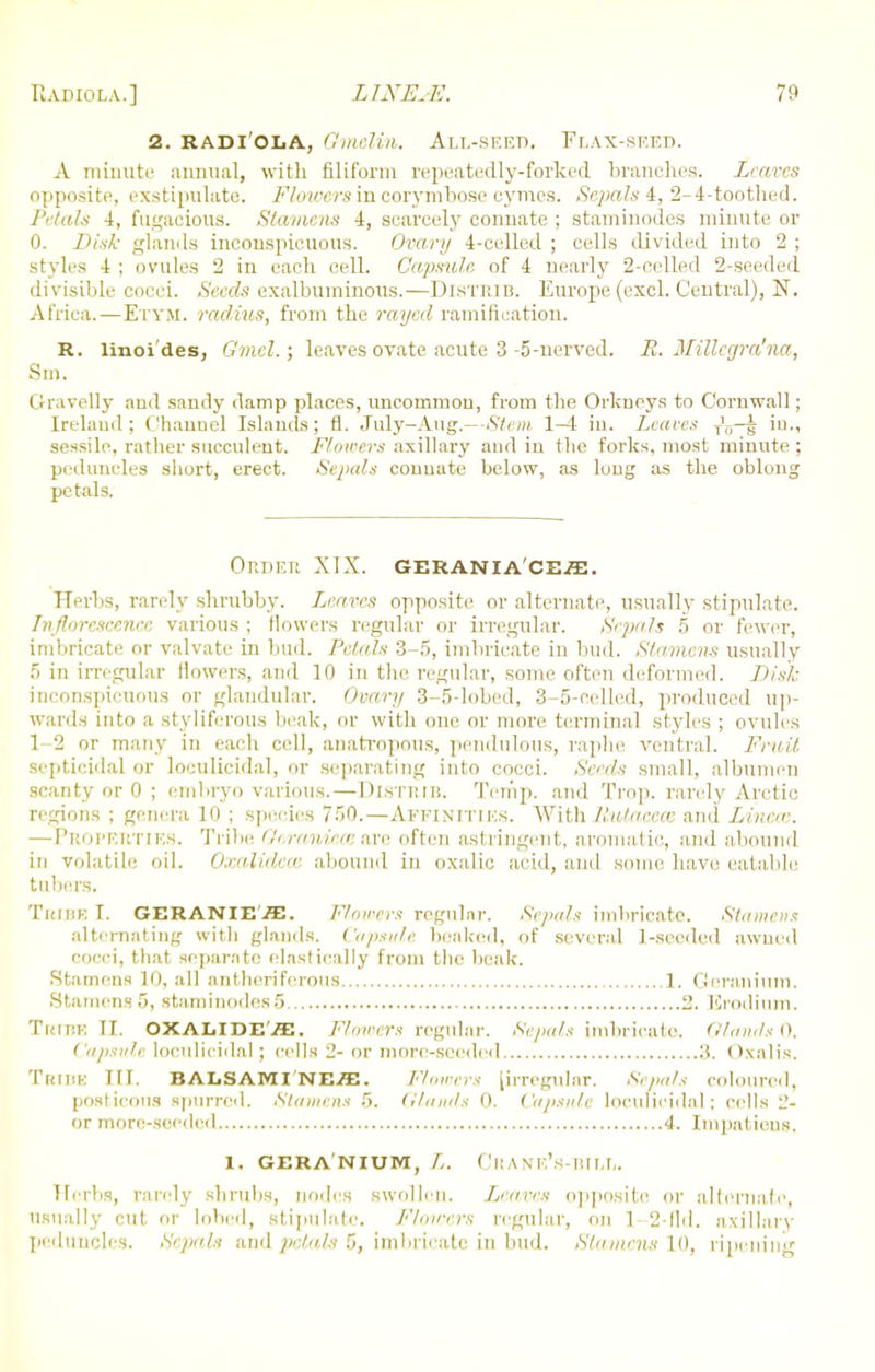 2. radi'OIjA, Gmelin. All-seed. Flax-seed. A minute annual, with filiform repeatedly-forked branches. Leaves opposite, exstipulate. Flowers in corymbose cymes. Sepals 4, 2-4-toothed. Petals 4, fugacious. Stamens 4, scarcely connate ; staminodes minute or 0. Z>is& glands inconspicuous. Ovary 4-celled ; cells divided into 2 ; styles 4 ; ovules 2 in each cell. Capsule, of 4 nearly 2-celled 2-seeded divisible cocci. Seeds exalbuminous.—Distrib. Europe (excl. Central), N. Africa.—ETTM. radius, from the rayed ramification. R. linoi des, Gmcl.; leaves ovate acute 3-5-nerved. R. MiUegra'na, Sm. Gravelly and sandy damp places, uncommon, from the Orkneys to Cornwall; Ireland; Channel Islands; fl. July-Aug.—Stem 1-4 in. Leaves T'„—§ in., sessile, rather succulent. Flowers axillary and in the forks, most minute ; peduncles short, erect. Sepals connate below, as long as the oblong petals. ORDEI! XIX. GERANIA'CES;. Herbs, rarely shrubby. Leaves opposite or alternate, usually stipulate. Iiijlureseenee various ; Mowers regular or irregular. Sepals 5 or fewer, imbricate or valvate in bud. Petals 3-5, imbricate in bud. Stamens usually 5 in irregular (lowers, and 10 in the regular, some often deformed. Disk inconspicuous or glandular. Ovary 3-5-lobed, 3-5-cellcd, produced up- wards into a styliferous beak, or with one or more terminal styles ; ovules 1 2 or many in each cell, anatropous, pendulous, raphe ventral. Fruit septicidal or loculicidal, or separating into cocci. Seeds small, albumen scanty or 0 ; embryo various. — DlSTRlB. Temp, and Trop. rarely Arctic regions ; genera 10 ; species 7.r)0.—Affinities. Withllutaeece and Linen-. —Properties. Tribe Geranieaare often astringent, aromatic, and abound in volatile oil. Oxalidece abound in oxalic acid, ami some have eatable tubers. TRIBE I. GERANIE./E. Flowers regular. Sepals imbricate. Stamens alternating with glands. Capsule beaked, of several 1-seeded awned cocci, that separate elastieally from the beak. Stamens 10, all antheriferous 1. Geranium, .Stamens 5, staminodes5 2. Krodium. Tribe II. OXALlDE'ffl. Rowers regular. Sepals imbricate. Glands 0. Capsule loculicidal ; cells 2- or more-seeded It. < Kalis. Tribe III. BALSAMI'ne^. Flowers [irregular. Sepals coloured, posticoua spurred. Stamens 5. Glands 0. Capsule loculicidal; cells l'- or more-seeded 4. Impatieus. 1. GERANIUM, L. CltANE's-BILL. Herbs, rarely shrubs, nodes swollen. Leaves opposite or alternate, usually cut or lobed, stipulate. Flowers regular, on 1 2-fld. axillary peduncles. Sepals and jielajs 5, imbricate in bud. Stamens 10, ripening