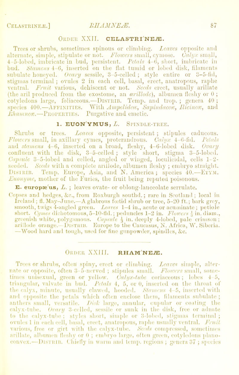 ORDER XXII. CELASTRINE-ffi. Trees or shrubs, sometimes spinous or climbing. Leaves opposite and alternate, simple, stipulate or not. Flowers small, eynio.se. Calyx small, 4-5-lobed, imbricate in bud, persistent. Petals 4-0, short, imbricate in bud. Stamens 4-6, inserted on the flat tumid or lobed disk, filaments subulate honeyed. Ovary sessile, 3-5-celled ; style entire or 3-5-Iid, stigmas terminal ; ovules 2 in each cell, basal, erect, anatropous, raphe ventral. Fruit various, dehiscent or not. Seeds erect, usually arillate (the aril produced from the exostoine, an arilloda), albumen fleshy or 0 ; cotyledons large, foliaceous.—DlSTRIB. Temp, and trop. ; genera 40 ; species 400.—Affini ties. With Ampelidcw, Sapindaccce, Ilicincai, and Mhamnece.—Properties. Purgative and emetic. 1. EUON'YMUS, i. Sl'IUDLE-TREE. Shrubs or trees. Leaves opjiosite, persistent ; stipules caducous. Flowers small, in axillary cymes, proteraudrous. Calyx 4-0-fid. Petals and stamens 4-6, inserted on a broad, fleshy, 4-0-lobed disk. Ovary confluent with the disk, 3-5-celled ; style short, stigma 3-5-lobed. CapsuU 3-5-lobed and celled, angled or winged, loculieidal, cells 1-2- seeded. Seeds with a complete an 11 ode, albumen fleshy ; embryo straight. DlSTRIB. Temp. Europe, Asia, and N. America ; species 40.—E'l'VM. Euonyme, mother of the Furies, the fruit being reputed poisonous. E. europse'us, L. ; leaves ovate- or oblong-lanceolate serrulate. Copses and hedges, &c, from Roxburgh southd.; rare in Scotland ; local in Ireland ; 11. May-June.—A glabrous foetid shrub or tree, 5-20 ft.; bark grey, smooth, twigs 4-angled green. Leaves 1-4 in., acute or acuminate ; petiole short. Cymes dichotomous, 5-10-fld.; peduncles 1-2 in. Flowers i iu.diam., greenish white, polygamous. Capsule f, in. deeply 4-lobed, pale crimson ; arillode orange. DlSTIUB. Europe to the Caucasus, N. Africa, W. Siberia. — Wood hard and tough, used for line gunpowder, spindles, &c. Order XXIII. rham nes. Trees or shrubs, often spiny, erect or climbing. Leaves simple, alter- nate or opposite, often 3 5-nerved ; stipules small. Flowers small, some- times unisexual, green or yellow. Calyx-tube coriaceous; lobes I 5, triangular) valvate in bud. Petals 4, 5, or 0, inserted on the throat, of the calyx, minute, usually clawed, hooded. Stamens 4.-5, inserted witli and opposite the petals which often enclose them, (ilaments subulate; anthers small, versatile. Disk large, annular, cupular or coating the calyx-tube. Ovary 3-celled, sessile or sunk in the disk, free or adnate In the calyx-tube; styles short, simple or 3-lobed, Btigmas terminal ; ovules 1 in each cell, basal, erect, anatropous, raphe usually ventral. Frail various, free or girl, with the calyx-tube. Seeds compressed, sometimes arillate, albumen fleshy or 0 ; embryo large, often green, cotyledons plano- convex.— DlSTRIB. Chiefly in warm and temp, regions ; genera 37 ; species