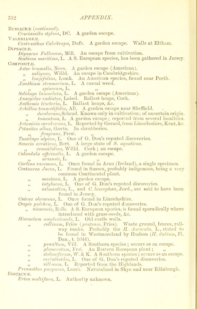 RuiltAC&iE {continued). Crucianella sti/losa, DC. A garden escape. VALBRIANRiE. Centranthus Calcitrapa, Dufr. A garden escape. Walls at Eltham. DlP8ACE«. JJipsacus Fullonum, Mill. An escape from cultivation. S'cabiosa maritiina, L. A S. European species, has been gathered in Jersey. Composite. Aster brumalis, Nees. A garden escape (American). „ salignus, Willd. An escape in Cambridgeshire. „ loni/ifolius, Lamk. An American species, fouud near Perth. Xanthium strumarium, L. A casual weed. „ spinosum, L. ,, Solidago lanceolata, L. A garden escape (American). Anaci/clus radiatus, Loisel. Ballast heaps, Cork. Anthemis tinctoria, L. Ballast heaps, &c. Achillea tanacetifolia, All. A garden escape near Sheffield. decolorant,Schrad. Known only in cultivation; of uncertain origin. „ tomentosa, L. A garden escape; reporled from several localities. Artemisia carulescens, L. Reported by Gerard, from Lincolushire, Kent,&c. Petasitcs albus, Giertn. In shrubberies. „ fragrans, Presl. „ Tussilago alpina, L. One of G. Don's reputed discoveries. Senecio erraticus, Bert. A large state of «S'. aquaticus. „ crassifolius, Willd. Cork ; an escape. Calendula officinalis, L. A garden escape. „ arvensis, L. „ Carlina racemosa, L. Once found in Aran (Ireland), a single specimen. C'entaurea Jacea, L. Fouud in Sussex, probably indigenous, being a very common Continental plant. ,, monlana, L. A garden escape. „ inti/bacea, L. One of G. Don's reputed discoveries. ,, salmantica, L., and C. leucopluea, Jord., are said to have been found in Jersey. Gnicus oleraceus, L. Once found in Lincolnshire. Crepis pulehra, L. One of G. Don's reputed d.scoveries. „ nicieensis, B ilb. A S. European species, is fouud sporadically where introduced with grass-seeds, &c. Ilieracium amplexicaule, L. Old c:istle walls. „ coliinitm, Fries (pratense. Fries). Waste ground, fences, rail- way banks. Probably the //. Auricula. L., stated to be fouud in Westmoreland by Hudson (II. dubium, Fl. Dan., t. 1011). ,, praaltum, Vill. A Southern species ; occurs as an escape. „ glomeratum, ¥ro\. An Eastern European plant; „ „ stoloniferum, W. & K. A Southern species ; oc;urs as an escape. „ cerinthoides, L. Oue of G. Dou's reputed discoveries. „ vill'isum, L. Reported from the Highlands. Prenatlthes purpurea, Lamk. Naturalized in Skye and near Edinburgh. Kuicacrtt:. Erica multijlora, L. Authority uukuown.