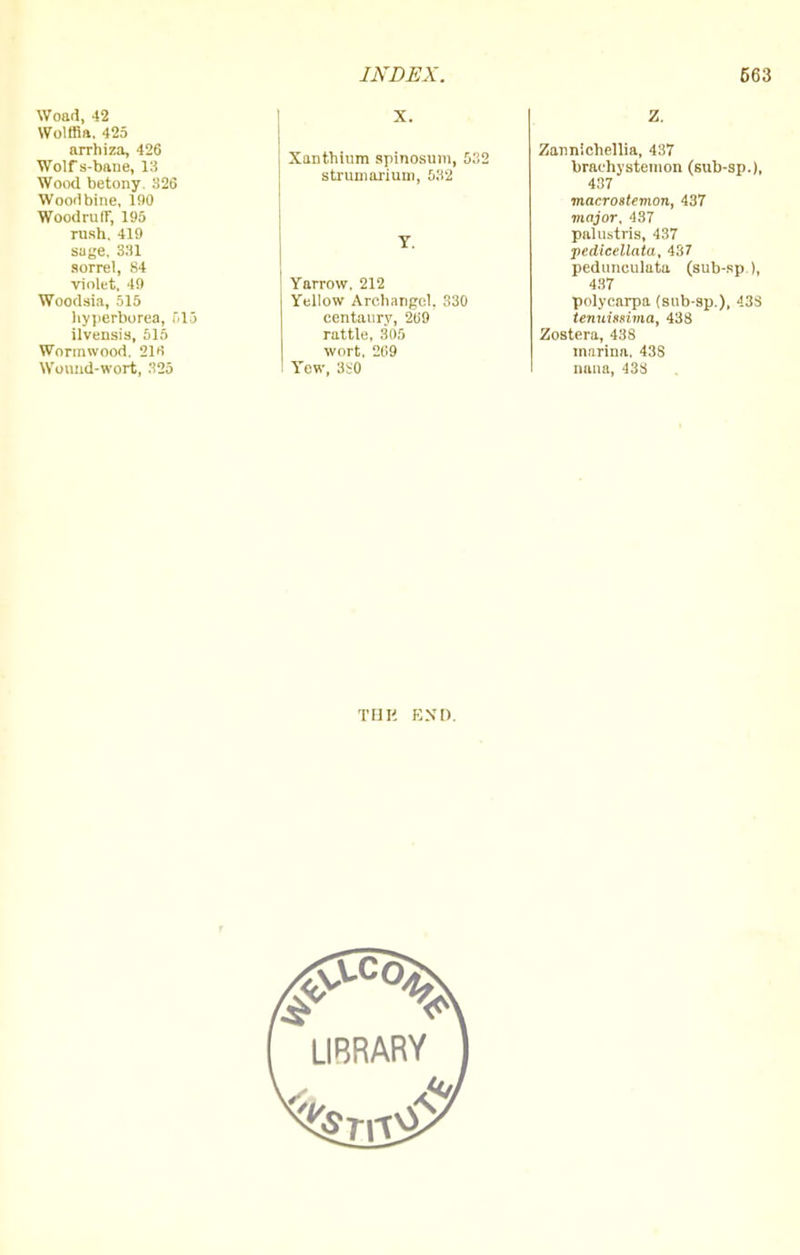 Woad, 42 Wotffia. 425 arrhiza, 426 Wolf s-bane, 13 Wood betony. 326 Wooilbine, 190 Woodruff, 195 rush. 419 suge. 331 sorrel, 84 violet, 49 Woodsia, 515 hyperborea, 615 ilvensis, 515 Wormwood. 210 Wound-wort, 325 X. Xanthium spinosum, 5.2 strumarium, 532 Y. Yarrow. 212 Yellow Archangel. 330 centaury, 209 rattle, 305 wort. 209 Yew, 3S0 Z. Zannichellia, 437 brachystemon (sub-sp.), 437 macrostemon, 437 major, 437 palustris, 437 pedieellata, 437 pedunculuta (sub-sp ), 437 polycarpa (sub-sp.), 438 tenuisfima, 438 Zostera, 438 mnrina. 43S nana, 43S THK END.