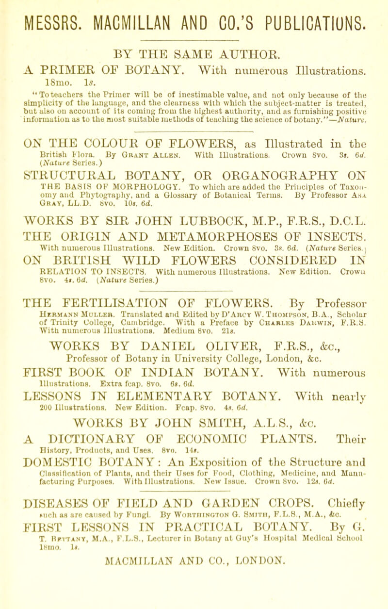 MESSRS. MACMILLAN AND CO.'S PUBLICATIONS. BY THE SAME AUTHOR. A PRIMER OF BOTANY. With numerous Illustrations. 18mo. Is.  To teachers the Primer will be of inestimable value, and not only because of the simplicity of the language, and the clearness with which the subject-matter is treated, but also on account of its coming from the highest authority, and as furnishing positive information as to the most suitable methods of teaching the science of botany.—Mature. ON THE COLOUR OF FLOWERS, as Illustrated in the British Mora. By Grant Allen. With Illustrations. Crown Svo. 3«. 6d. (Nature Series.) STRUCTURAL BOTANY, OR ORGANOGRAPHY ON THE BASIS OF MORPHOLOGY. To which are added the Principles of Taxon- omy and Phytography, and a Glossary of Botanical Terms. By Professor Asa Gray, LL.D. Svo. 10s. 6d. WORKS BY SIR JOHN LUBBOCK, M.P., F.R.S., D.C.L. THE ORIGIN AND METAMORPHOSES OF INSECTS. With numerous Illustrations. New Edition. Crown Svo. 3s. 6d. (Nature Series.) ON BRITISH WILD FLOWERS CONSIDERED IN RELATION TO INSECTS. With numerous Illustrations. New Edition. Crown Svo. it. 6d. (Nature Series.) THE FERTILISATION OF FLOWERS. By Professor Hermann Muller. Translated and Edited by D'Arcy W. Thompson, B.A., Scholar of Trinity College, Cambridge. With a Preface by Charles Dakwin, F.R.S. With numerous Illustrations. Medium 8vo. 21». WORKS BY DANIEL OLIVER, F.R.S., &c, Professor of Botany in University College, London, &c. FIRST BOOK OF INDIAN BOTANY. With numerous Illustrations. Extra fcap. Svo. 6«. 6d. LESSONS IN ELEMENTARY BOTANY. With nearly 200 Illustrations. New Edition. Fcap. Svo. 4*. 6rf. WORKS BY JOHN SMITH, A.L.S., <feo. A DICTIONARY OF ECONOMIC PLANTS. Their History, Products, and Uses. 8vo. M«. DOMESTIC BOTANY : An Exposition of the Structure and Classification of Plants, and their Uses for Pood, Clothing, Medicine, and Manu- facturing Purposes. With Illustrations. New Issue. Crown Svo. 12s. (irf. DISEASES OF FIELD AND GARDEN CROPS. Chiefly Mich as are caused by Fungi. By Wortiiin<;ton G. Smith, F.L.S , M.A., &c. FIRST LESSONS IN PRACTICAL BOTANY. By G. T. Hfttany, M.A., F.L.S., Lecturer in Botany at Guy's Hospital Medical School lMno. 1».