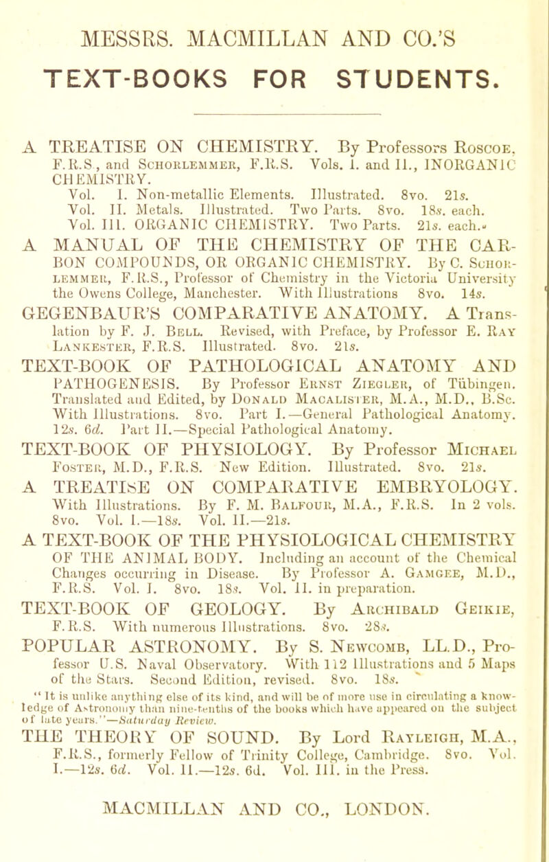 MESSRS. MACMILLAN AND CO.'S TEXT-BOOKS FOR STUDENTS. A TREATISE ON CHEMISTRY. By Professors Roscoe. F.R.S., and Schorlemmer, F.R.S. Vols. i. and II., INORGANIC CHEMISTRY. Vol. I. Non-metallic Elements. Illustrated. 8vo. 21s. Vol. II. Metals. Illustrated. Two Parts. Svo. 18s. each. Vol. 111. ORGANIC CHEMISTRY. Two Parts. 21s. each.- A MANUAL OF THE CHEMISTRY OF THE CAR- BON COMPOUNDS, OR ORGANIC CHEMISTRY. By C. Schor- LEMMEit, F. R.S., Professor of Chemistry in the Victoria University the Owens College, Manchester. With Illustrations 8vo. 14s. GEGENBAUR'S COMPARATIVE ANATOMY. A Trans- lation by F. J. Bell. Revised, with Preface, by Professor E. Ray Lankester, F.R.S. Illustrated. 8vo. 21s. TEXT-BOOK OF PATHOLOGICAL ANATOMY AND PATHOGENESIS. By Professor Ernst Zieglek, of Tubingen. Translated and Edited, by Donald Macalister, M.A., M.D., B.Se. With Illustrations. 8vo. Part I.—General Pathological Anatomy. 12s. 6d. Part II.—Special Pathological Anatomy. TEXT-BOOK OF PHYSIOLOGY. By Professor Michael Foster, M.D., F.R.S. New Edition. Illustrated. Svo. 21s. A TREATISE ON COMPARATIVE EMBRYOLOGY. With Illustrations. By F. M. Balfour, M.A., F.R.S. In 2 vols. 8vo. Vol. I.—18s. Vol. II.—21s. A TEXT-BOOK OF THE PHYSIOLOGICAL CHEMISTRY OF THE ANIMAL BODY. Including an account of the Chemical Changes occurring in Disease. By Professor A. Gamgee, M.D., F.R.S. Vol.1. 8vo. 18s. Vol. II. in preparation. TEXT-BOOK OF GEOLOGY. By Archibald Geikie, F.R.S. With numerous Illustrations. 8vo. 28s. POPULAR ASTRONOMY. By S. Newcomb, LL.D., Pro- fessor U.S. Naval Observatory. With 112 Illustrations and 5 Maps of the Stars. Second Edition, revised. Svo. 18s.  It is unlike anything else of its kind, and will be of more use in circulating a know- ledge of Astronomy than nine-tenths of the books which h.ive appeared ou the subject of late years.—Saturday Review. THE THEORY OF SOUND. By Lord Ratleigh, M.A.. F.R.S., formerly Fellow of Trinity College, Cambridge. Svo. Vol. I.—12s. 6d. Vol. 11—12s. 6d. Vol. III. in the Press.