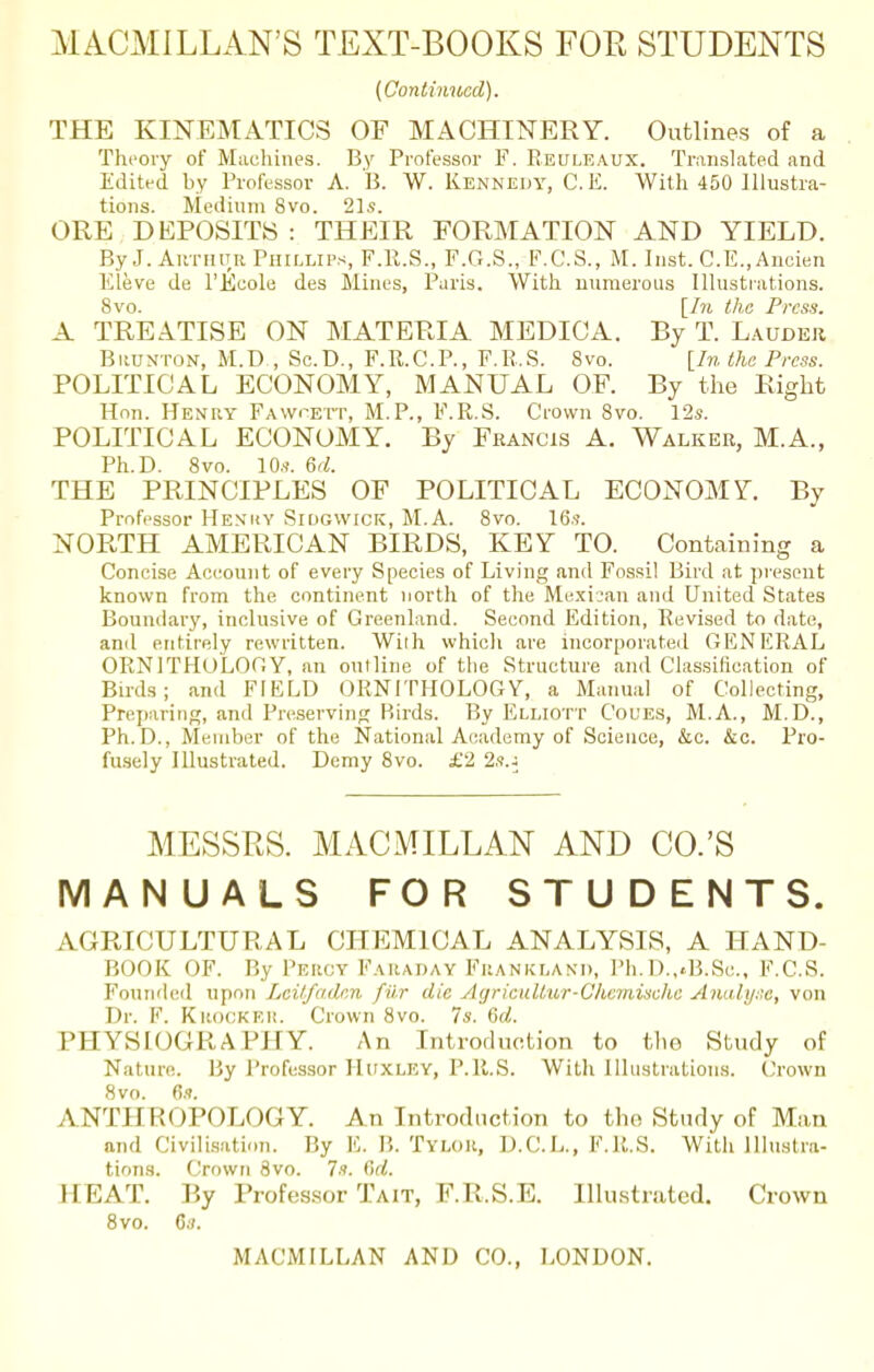 (Continued). THE KINEMATICS OF MACHINERY. Outlines of a Theory of Machines. By Professor F. Reuleaux. Translated and Edited by Professor A. B. W. Kennedy, C. E. With 450 Illustra- tions. Medium 8vo. 21s. ORE DEPOSITS : THEIR FORMATION AND YIELD. By J. Arthur Phillips, F.R.S., F.G.S., F.C.S., M. Inst. C.E., Ancien Eleve de l'Ecole des Mines, Paris. With numerous Illustrations. 8vo. [In the Press. A TREATISE ON MATERIA MEDICA. By T. Lauder Brunton, M.D , Sc.D., F.R.C.P., F.R.S. 8vo. [In the Press. POLITICAL ECONOMY, MANUAL OF. By the Right Hon. Henry Fawoett, M.P., F.R.S. Crown 8vo. 12*. POLITICAL ECONOMY. By Francis A. Walker, M.A., Ph.D. 8vo. 10s. M. THE PRINCIPLES OF POLITICAL ECONOMY By Professor Henry Si DG WICK, M.A. 8vo. 16s. NORTH AMERICAN BIRDS, KEY TO. Containing a Concise Account of every Species of Living and Fossil Bird at. present known from the continent north of the Mexican and United States Boundary, inclusive of Greenland. Second Edition, Revised to date, and entirely rewritten. With which are incorporated GENERAL ORNITHOLOGY, an outline of the Structure and Classification of Birds; and FIELD ORNITHOLOGY, a Manual of Collecting, Preparing, and Preserving Birds. By Elliott Coues, M.A., M.D., Ph.D., Member of the National Academy of Science, &c. &c. Pro- fusely Illustrated. Demy 8vo. £2 2s.j MESSRS. MACMILLAN AND CO.'S MANUALS FOR STUDENTS. AGRICULTURAL CHEMICAL ANALYSIS, A HAND- BOOK OF. By Percy Faraday Frankland, Ph.D.^B.Sc, F.C.S. Founded upon Leitfaden fur die AgricuUw-Chemische Analyse, von Dr. F. Krocker. Crown 8vo. Is. 6d. PHYSIOGRAPHY. An Introduction to the Study of Nature. By Professor Huxley, P.R.S. Witli Illustrations. Crown 8vo. 6s. ANTHROPOLOGY. An Introduction to tho Study of Man and Civilisation. By E. B. Ttlor, D.C.L., F.R.S. With Illustra- tions. Crown 8vo. 7s. C>d. HEAT. By Professor Tait, F.R.S.E. Illustrated. Crown 8vo. 6s.