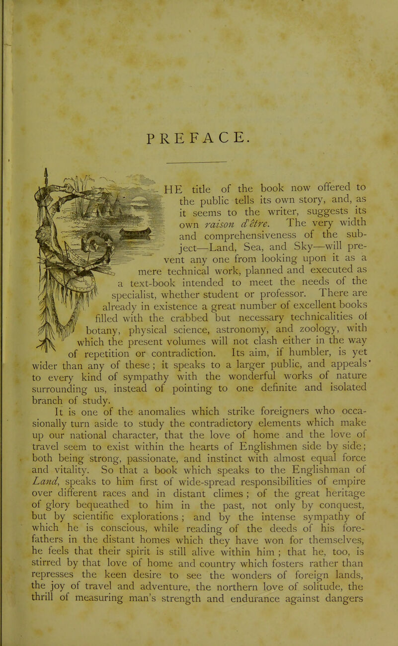 PREFACE. HE title of the book now offered to the pubHc tells its own story, and, as ; it seems to the writer, suggests its own raison d'Hi^e. The very width and comprehensiveness of the sub- ject—Land, Sea, and Sky—will pre- vent any one from looking upon it as a mere technical work, planned and executed as a text-book intended to meet the needs of the specialist, whether student or professor. There are already in existence a great number of excellent books filled with the crabbed but necessary technicalities of botany, physical science, astronomy, and zoology, with which the present volumes will not clash either in the way of repetition or contradiction. Its aim, if humbler, is yet wider than any of these ; it speaks to a larger public, and appeals' to every kind of sympathy with the wonderful works of nature surrounding us, instead of pointing to one definite and isolated branch of study. It is one of the anomalies which strike foreigners who occa- sionally turn aside to study the contradictory elements which make up our national character, that the love of home and the love of travel seem to exist within the hearts of Englishmen side by side; both being strong, passionate, and instinct with almost equal force and vitality. So that a book which speaks to the Englishman of Land, speaks to him first of wide-spread responsibilities of empire over different races and in distant climes ; of the great heritage of glory bequeathed to him in the past, not only by conquest, but by scientific explorations ; and by the intense sympathy of which he is conscious, while reading of the deeds of his fore- fathers in the distant homes which they have won for themselves, he feels that their spirit is still alive within him ; that he, too, is stirred by that love of home and country which fosters rather than represses the keen desire to see the wonders of foreign lands, the joy of travel and adventure, the northern love of solitude, the thrill of measuring man's strength and endurance against dangers