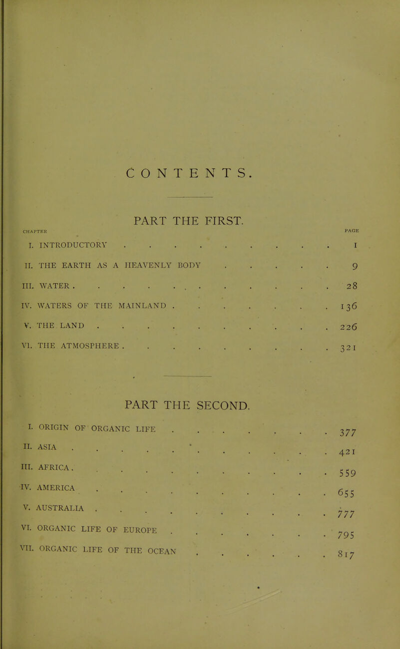CONTENTS. PART THE FIRST. CHAPTKR PAGE 1. INTRODUCTORY . I II. THE EARTH AS A HEAVENLY BODY ..... 9 III. WATER . . . . . .28 IV. WATERS OF THE MAINLAND . . . . . . • I 36 V. THE LAND 2 20 VI. THE ATMOSPHERE. ..... ^2T PART THE SECOND. L ORIGIN OF ORGANIC LIFE . . . . IL ASIA IIL AFRICA. IV. AMERICA V. AUSTRALIA . VL ORGANIC LIFE OF EUROPE * • • • VII. ORGANIC LIFE OF THE OCEAN 377 42 I 559 655 777 795