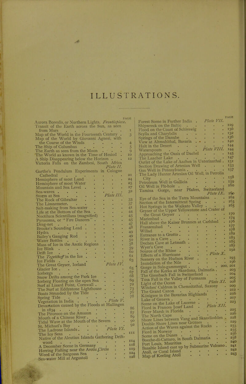 ILLUSTRATIONS. PAGE Aurora Borealis, or Northern Lights. Frontispiece, Transit of the Earth across the Sun, as seen from Mars ... . . . i Map of the World in the Fourteenth Century . 3 Map of the World by Giovanni Agnesi, with the Course of the Winds .... The Ship of Columbus The. Earth as seen from the Moon . . The World as Icnown in the Time of Hesiod . A Ship Disappearing below the Horizon . Victoria Falls on the Zambesi, South Africa Plate II. Garthe's Pendulum Experiments in Cologne Cathedral Hemisphere of most Land Hemisphere of most Water Mountain and Sea Level . Sea-waves ... Storm at Sea .... Plate III. The Rock of Gibraltar The Limnemeter. Salt-making from Sea-water Life at the Bottom of the Sea . Noctiluca Scientillans (magnified) Pyrosoma, or Fire Dancers . Drag-net Brooke's Sounding Lead Hydra Bailey's Gauging Rod Water Bottles . Mass of Ice in the Arctic Regions Ice Blink . Drift Ice . The Tegetthoff'm the Ice Ice Fields . . . . The Great Geyser, Iceland Plate IV. Glacier Ice ... Icebergs .... ... Snow Drifts among the Park Ice Iceberg Floating on the open Sea Surf at Lizard Point, Cornwall .... The Surf at Eddystone Lighthouse . Boats Stranded by the Tide .... Spring Tide „7* r/ Vegetation in India .... Plate V. Devastation caused by the Floods at Hallingen in 1834 The Piroroco on the Amazon .... Mouth of a Chinese River ..... Tidal Wave at the Mouth of the Severn . St. Michael's Bay . . • • • • The Ladrone Islands. . . Plate VI. The Icy Seas U * Native of the Aleutian Islands Gathermg Drift- wood A December Scene in Germany Herring Fishing near the Arctic .Circle . Weed of the Sargossa Sea . . • • Sea-water Mill at Argostoli .... 4 5 9 10 12 21 24 25 27 32 33 37 41 44 45 45 47 48 49 49 50 58 59 60 61 63 65 67 68 69 72 73 76 78 86 87 89 90 92 III 114 118 119 124 128 PAGR Plate VII. . 129 . 13Ö . 132 . 136 • 140 144 Plate VIII. 144 145 Forest Scene in Further India . Shipwreck on the Baltic Flood on the Coast of Schleswig Scylla and Charybdis Springs of the Danube View at Altmuhlthal, Bavaria . Halt in the Desert Waterspouts .... Approaching the Oasis of Dachel The Laacher Lake ^47 Outlet of the Lake of Aachen in Unterinnthal . 151 Section Drawing of Artesian Well . . . i53 Gas Well in Pennsylvania I57 The Lady Hunter Artesian Oil Well, in Petrolia City Petroleum Well in Gallicia . . • .159 Oil Well in Pit-hole .160 Tamina Gorge, near Pfafers, Switzerland Plate IX. 160 Eye of the Sea in the Tatra Mountains . . 162 Section of the Intermittent Spring . . • Hot Springs in the Waikato Valley . . • i°S Geyser of the Upper Yellowstone and Crater of the Great Geyser . ' 17° Marienbad ' ^^1 Hall above the Kaiser Brunnen at Carisbad . 170 Fianzensbad * -^77 Willad Entrance to a Grotto . . • - ■ • ' River in a Cave Dechen Cave at Letmath i°5 Wyer's Cave Source of the Rhine . . . ' o,\ v Effects of a Hurricane . . • -f^'«'«^ ^ • Scenery on the Hudson River . . • * ^^3 Inundation of the Nile 190 Gorge in Salz-gammergut . . ... 200, 201 Fall of the Kerka at Skardona, Dalmatia . . 203 The Giessbach Fall in Switzeriand . . .204 Tosa Fall in the Valley of Formazza . • 205 Light of the Ocean . . • Plate XI. 208 Witches' Caldron in Chemnitzthal, Saxony . 209 The Grand Canon . . • ' ' fl^ Königsee in the Bavarian Highlands . .210 Lake of Geneva ^^7 Scene on the Lake of Lucerne . . . • 223 Fiord in Frances Josef Land . Plate XII. Fever Marsh in Florida ^_^g So're'^SÄeen Vang and S^ i 228 Double Shore Lines near Grötnes . • • 229 Action of the Waves against the Rocks . . 233 Fiord in Norway ^06 lrhe.di*Än-Sou,hDaW.ia l ! .38 £LÄÄpbySubn,Wvolcano: 4. Atoll, or Coral Island ^ Map of Keeling Atoll