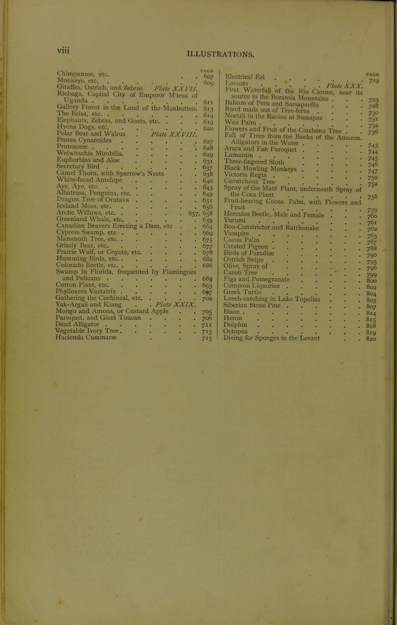 VIU Chimpanzee, etc. 5q„ Monkeys, etc .* ! 609 Giraffes, Ostrich, and Zebras Plate XXVII. Riobaga, Capital City of Emperor M'tesa of Uganda 611 Oallery Forest in the Land of the Monbutteo. 613 The Beisa, etc 614 Elephants, Zebras, and Goats, etc. . . .619 Hyena Dogs, etc 620 Polar Bear and Walrus . Plate XXVIII. Protea Cynaroides 627 Proteacese 628 Welwitschia Mirabilis 629 Euphorbias and Aloe 631 Secretary Bird 637 Camel Thorn, with Sparrow's Nests . . 638 White-faced Antelope 640 Aye, Aye, etc 645 Albatross, Penguins, etc, . . . . 649 Dragon Tree of Orotava 651 Iceland Moss, etc 656 Arctic Willows, etc 657, 658 Greenland Whale, etc 659 Canadian Beavers Erecting a Dam, etc . . 664 Cypress Swamp, etc 669 Mammoth Tree, etc. . . ... 675 Grizzly Bear, etc 677 Prairie Wolf, or Coyote, etc 678 Humming Birds, etc 682 Colorado Beetle, etc 686 Swamp in Florida, frequented by Flamingoes and Pelicans 689 Cotton Plant, etc 693 Phylloxera Vastatrix 697 Gathering the Cochineal, etc 702 Yak-Argali and Kiang . . Plate XXIX. Mongo and Amona, or Custard Apple . . 705 Paroquet, and Giant Toucan . . . . 706 Dead Alligator 711 Vegetable Ivory Tree 713 Hacienda Cummarae . . 715 Electrical Eel . I-^'^r'w . Vn • • ^''lateXXX. ^ I'lrst WaterfaU of the Rio Carone, near its source in the Boramia Mountains . . ,72^ Balsam of Peru and Sarsaparilla . . 728 Road made out of Tree-ferns . U-.q Noetzli in the Ravine at Sumapaz ,' ' -Ai Wax Palm ...... l^^ Flowers and Fruit of the Cinchona Tree , . 736 Fall of Trees from the Banks of the Amazon. Alligators in the Water ... 740 Arara and Fan Paroquet . . . ' 7I4 Lamantin Jy. Three-fingered Sloth • ! ! ! 746 Black Howling Monkeys .... 747 Victoria Regia . 7^0 Caoutchouc Tree 752 Spray of the Matö Plant, underneath Spray of the Coca Plant ' 758 Fruit-bearing Cocoa Palm, with Flowers and Fruit Hercules Beetle, Male and Female . . .760 Yununi Boa-Constrictor and Rattlesnake .' .' '. 762 Vampire Cocoa Palm 787 Crested Pigeon .' 788 Birds of Paradise Ostrich Snips Olive, Spray of 7016 Carob Tree ' , . 7^^ Figs and Pomegranate 800 Common Liquorice 802 Greek Turtle 804 Leech-catching in Lake Topolias . . . 805 Siberian Stone Pine 807 Bison 814 Heron 815 Dolphin 818 Octopus 819 Diving for Sponges in the Levant . . 820