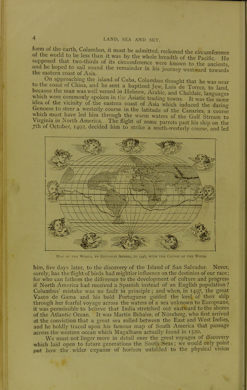 form of the earth, Columbus it must be admitted, reckoned the circumference of the world to be less than it was by the whole breadth of the Pacific He supposed that two-thirds of its circumference were known to the ancients and he hoped to sail round the remainder in his journey westward towards the eastern coast of Asia. On approaching the island of Cuba, Columbus thought that he was near to the coast of China, and he sent a baptized Jew, Luis de Torrez to land because the man was well versed in Hebrew, Arabic, and Chaldaic, langua-es which were commonly spoken in llic Asiatic trading towns. It was the same Idea of the vicinity of the eastern coast of Asia which induced the daring Genoese to steer a westerly course in the latitude of the Canaries; a course which must have led him through the warm waters of the Gulf Stream to Virginia in North America. The flight of some parrots past his ship on the 7th of October, 1492, decided him to strike a south-westerly course and led Map of the Would, by Giovanni Agnesi, in 1548, with the Course of the Winds. him, five days later, to the discovery of the Island of San Salvador. Never, surely, has the flight of birds had mightier influence on the destinies of our race; for who can fathom the difference to the development of culture and progress if North America had received a Spanish instead of an English population ? Columbus' mistake was no fault in principle ; and when, in 1497, the great Vasco de Gama and his bold Portuguese guided the keel of their ship through her fearful voyage across the waters of a sea unknown to Europeans, it was permissible to believe that India stretched out eastward to the shores of the Atlantic Ocean. It was Martin Behaim, of Nürnberg, who first arrived at the conviction that a great sea rolled between the East and West Indies, and he boldly traced upon his famous map of South America that passage across the western ocean which Magalhaen actually found in 1520. We must not linger more in detail over the great voyages of discovery which laid open to future generations the South Seas; we would only point put how the wider expanse of horizon unfolded to the physical vision