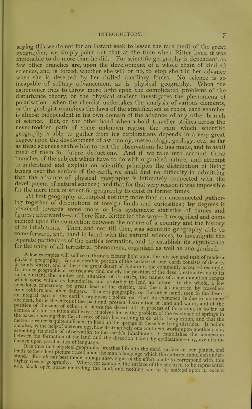 saying this we do not for an instant seek to lessen the rare merit of the great geographer, we simply point out that at the time when Ritter lived it was impossible to do more than he did. For scientific geography is dependent, as few other branches are, upon the development of a whole chain of kindred sciences, and is forced, whether she will or no, to stop short in her advance when she is deserted by her drilled auxiliary forces. No science is so incapable of solitary advancement as is physical geography. When the astronomer tries to throw more light upon the complicated problems of the disturbance theory, or the physical student investigates the phenomena of polarisation—when the chemist undertakes the analysis of various elements, or the geologist examines the laws of the stratification of rocks, each searcher is almost independent in his own domain of the advance of any other branch of science. But, on the other hand, when a bold traveller strikes across the never-trodden path of some unknown region, the gain which scientific geography is able to gather from his explorations depends in a very great degr-ee upon the development of astronomy, meteorology, geology, etc., so far as these sciences enable him to test the observations he has made, and to avail itself of th em for future deductions. And if we take into account those branches of the subject which have to do with organised nature, and attempt to understand and explain on scientific principles the distribution of living beings over the surface of the earth, we shall find no difficulty in admitting that the advance of physical geography is intimately connected with the development of natural science ; and that for that very reason it was impossible for the mere idea of scientific geography to exist in former times. At first geography attempted nothing more than an unconnected gather- ing together of descriptions of foreign lands and curiosities; by degrees it advanced towards some more or less systematic statistics of names and figures; afterwards—and here Karl Ritter led the way—it recognised and com- mented upon the connection between the nature of a country and the history of its inhabitants. Then, and not till then, was scientific geography able to come forv/ard, and, hand in hand with the natural sciences, to investigate the separate particulars of the earth's formation, and to establish its significance for the unity of all terrestrial phenomena, organised as well as unorganised. A few examples will suffice to throw a clearer light upon the mission and task of modern pnysical geography A considerable portion of the surface of our earth consists of deserts or sandy wastes, and of these the great desert of Sahara is the commonly accepted example l?rf?ro'^l.fn°.^SP ''^^ K'-'^ ^'^^y P°^^^^° °f the deseri, estimates as to its '• , • ^^'^^ situation of its oases, the names of a few mountain ran-es aSotesTonct:^^t^'T^' and probably to iend an interest to the whole, a tfvv from loSeirand^^^^^^ ^T^ f ^'^'''^^^ ^'^ ^-^^^s incurred by travellers an rnte^ral D;rt of ^li /S'''' geography, on the other hand, sees in the desert Sc den^buris the .inf organism ; points out that its existence is due to no mere nn. Hon nf til effect of the past and present distribution of land and water, and of the centres of sand radLdon t]? \ ''''' P''^^^^^ ^° the oase° showinl h^?Vo \ ' V°^^^l '^'^ P^°^^^^ '^'^ existence of springs in metS vvat^r s m . '^'^ *° ^° ^^^^^ ^^^stion, and that the meteoric water s quite sufficient to keep up the springs in these low-lyincr districts It ooints extndin^U. ' •^'' P of meteorology, how destructivel/one continent works upon Inotl er^ and St vÄ foTm^^^^^ to the e h's inhabitants, it estabhshe's the ?oinecdon üZllVpolfSZSl'^^^^^^^ '-^^^'^^ civilisation-nay, even its in- lends\o tfesilem h-n^^^^^^^ '^^^^ ^^^^^^e of our planet, and stand For ^1^ o„? P'' the map a language which the cultured mind can uAder- h-Xcr view ofLoarnnhl Wh ^T T^' ^«°^t made to correspond with this as a blink n J. !^^^ ^' r'^' ^^^^^^P^^, the surface of the sea used to be represented as a blank open space encirchng the land, and nothing was to be noticed upon it, except