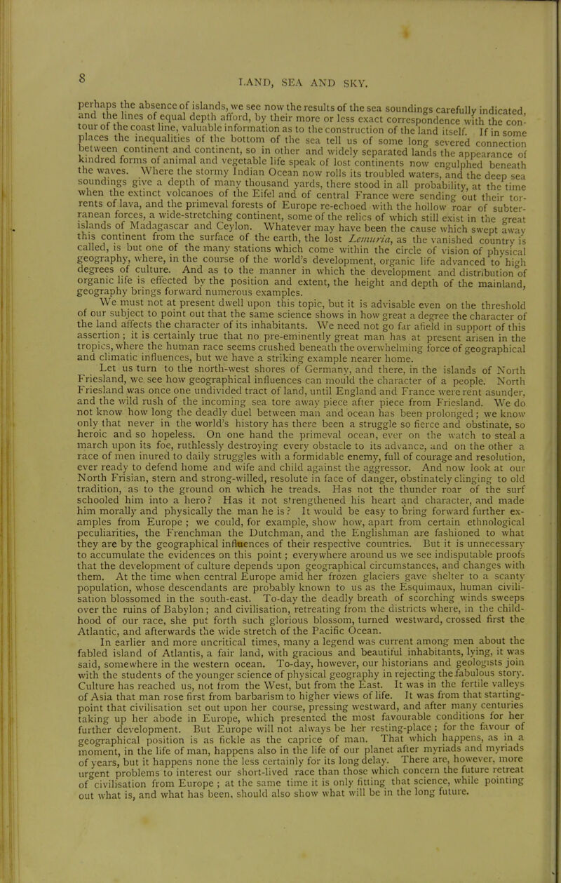 perhaps he absence of islands, we see now the results of the sea soundings carefully indicated and the lines of equal depth afford, by their more or less exact correspondence with the con- tour of the coast line, valuable information as to the construction of the land itself If in some places the inequalities of the bottom of the sea tell us of some long severed connection betvveen continent and continent, so in other and widely separated lands the appearance of kindred forms of animal and vegetable life speak of lost continents now engulphed beneath the waves. Where the stormy Indian Ocean now rolls its troubled waters, and the deep sea soundings give a depth of many thousand yards, there stood in all probability at the time when the extinct volcanoes of the Eifel and of central France were sending out their tor- rents of lava, and the primeval forests of Europe re-echoed with the hollow roar of subter- ranean forces, a wide-stretchmg continent, some of the relics of which still exist in the great islands of Madagascar and Ceylon. Whatever may have been the cause which swept away this continent from the surface of the earth, the lost Let/mrta, as the vanished country is called, is but one of the many stations which come within the circle of vision of physical geography, where, in the course of the world's development, organic life advanced to' hi^'h degrees of culture. And as to the manner in which the development and distribution'of organic hfe is effected by the position and extent, the height and depth of the mainland, geography brings forward numerous examples. We must not at present dwell upon this topic, but it is advisable even on the threshold of our subject to point out that the same science shows in how great a degree the character of the land affects the character of its inhabitants. We need not go far afield in support of this assertion; it is certainly true that no pre-eminently great man has at present arisen in the tropics, where the human race seems crushed beneath the overwhelming force of geographical and climatic influences, but we have a striking example nearer home. Let us turn to the north-west shores of Germany, and there, in the islands of North Friesland, we see how geographical influences can mould the character of a people. North Friesland was once one undivided tract of land, until England and France were rent asunder, and the wild rush of the incoming sea tore away piece after piece from Friesland. We do not know how long the deadly duel between man and ocean has been prolonged; we know only that never in the world's history has there been a struggle so fierce and obstinate, so heroic and so hopeless. On one hand the primeval ocean, ever on the watch to steal a march upon its foe, ruthlessly destroying every obstacle to its advance, and on the other a race of men inured to daily struggles with a formidable enemy, full of courage and resolution, ever ready to defend home and wife and child against the aggressor. And now look at our North Frisian, stern and strong-willed, resolute in face of danger, obstinately clinging to old tradition, as to the ground on which he treads. Has not the thunder roar of the surf schooled him into a hero? Has it not strengthened his heart and character, and made him morally and physically the man he is ? It would be easy to bring forward further ex- amples from Europe ; we could, for example, show how, apart from certain ethnological peculiarities, the Frenchman the Dutchman, and the Englishman are fashioned to what they are by the geographical influences of their respective countries. But it is unnecessary to accumulate the evidences on this point; everywhere around us we see indisputable proofs that the development of culture depends upon geographical circumstances, and changes with them. At the time when central Europe amid her frozen glaciers gave shelter to a scanty population, whose descendants are probably known to us as the Esquimaux, human civili- sation blossomed in the south-east. To-day the deadly breath of scorching winds sweeps over the ruins of Babylon; and civilisation, retreating from the districts where, in the child- hood of our race, she put forth such glorious blossom, turned westward, crossed first the Atlantic, and afterwards the wide stretch of the Pacific Ocean. In earlier and more uncritical times, many a legend was current among men about the fabled island of Atlantis, a fair land, with gracious and beautiful inhabitants, lying, it was said, somewhere in the western ocean. To-day, however, our historians and geologists join with the students of the younger science of physical geography in rejecting thefabulous story. Culture has reached us, not from the West, but from the East. It was in the fertile valleys of Asia that man rose first from barbarism to higher views of life. It was from that starting- point that civilisation set out upon her course, pressing westward, and after many centuries taking up her abode in Europe, which presented the most favourable conditions for her further development. But Europe will not always be her resting-place ; for the favour of geographical position is as fickle as the caprice of man. That which happens, as in a moment, in the life of man, happens also in the life of our planet after myriads and myriads of years, but it happens none the less certainly for its long delay. There are, however, more urc^ent problems to interest our short-lived race than those which concern the future retreat of^'civilisation from Europe ; at the same time it is only fitting that science, while pointing out what is, and what has been, should also show what will be in the long future.