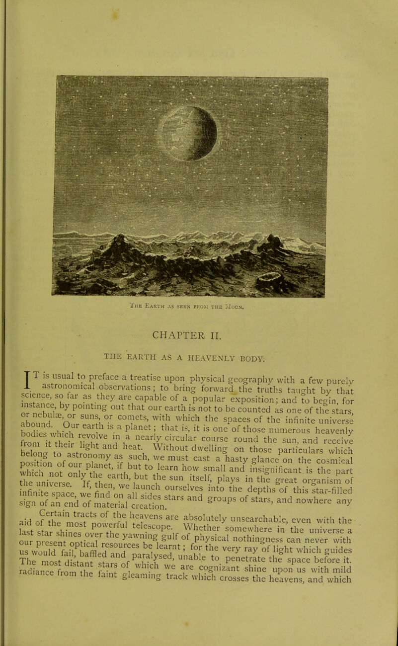 'I'liE Earth as seen from the I>Iücn, CHAPTER. II. THE EARTH AS A HEAVENLY BODY; TT IS usual to preface a treatise upon physical geography with a few purelv X astronomical observations ; to bring forward the truths tauo-ht bv that science, so iar as they are capable of a popular exposition; and ?o begin for ins ance by pointing out that our earth is not to be counted as one of the siars aboimd On/^^^ °' T'' ''^'''^ '^'^ '^^^'^ ^^e infinite universe bod es whi?h ' P^^^' i those numerous heavenly bodies which revolve in a nearly circular course round the sun and receive be?o;:\'^ast Sil^' Without dwelling on those p^iculars tvhich Deiong to astronomy as such, we must cast a hasty glance on the cosmxal position of our planet, if but to learn how small and insic^nifican is ^he oar J^etiv: se^ V Lr'''\'^ the sun itself, plays in tl^e ^g^elf oiarirsi^of nfini e snace find ' ^^^^,^^h ourselves into the depths of this ?tar-filled o?a^^'en/of mln^^ ^^^P^ ^^-^^ -where any aid a^^TV'T' ^'r^, ^'f absolutely unsearchable, even with the aid of the most powerful telescope. Whether somewhere in the universe a ou P ^Ltt'omicir're'' ''^t'. P^^^^^^^^ othingnesrcan nev rv th u^wS fli74lH ^i'' ^^'•y l^ght which guides Thl ntst distanf s?.;T^ ^^^ P^^^^'^^^ '^'^ 'P^^^ before it. radiance from ^ ^^-'^^ cognizant shine upon us with mild radiance from the ia.nt gleaming track which crosses the heavens, and which