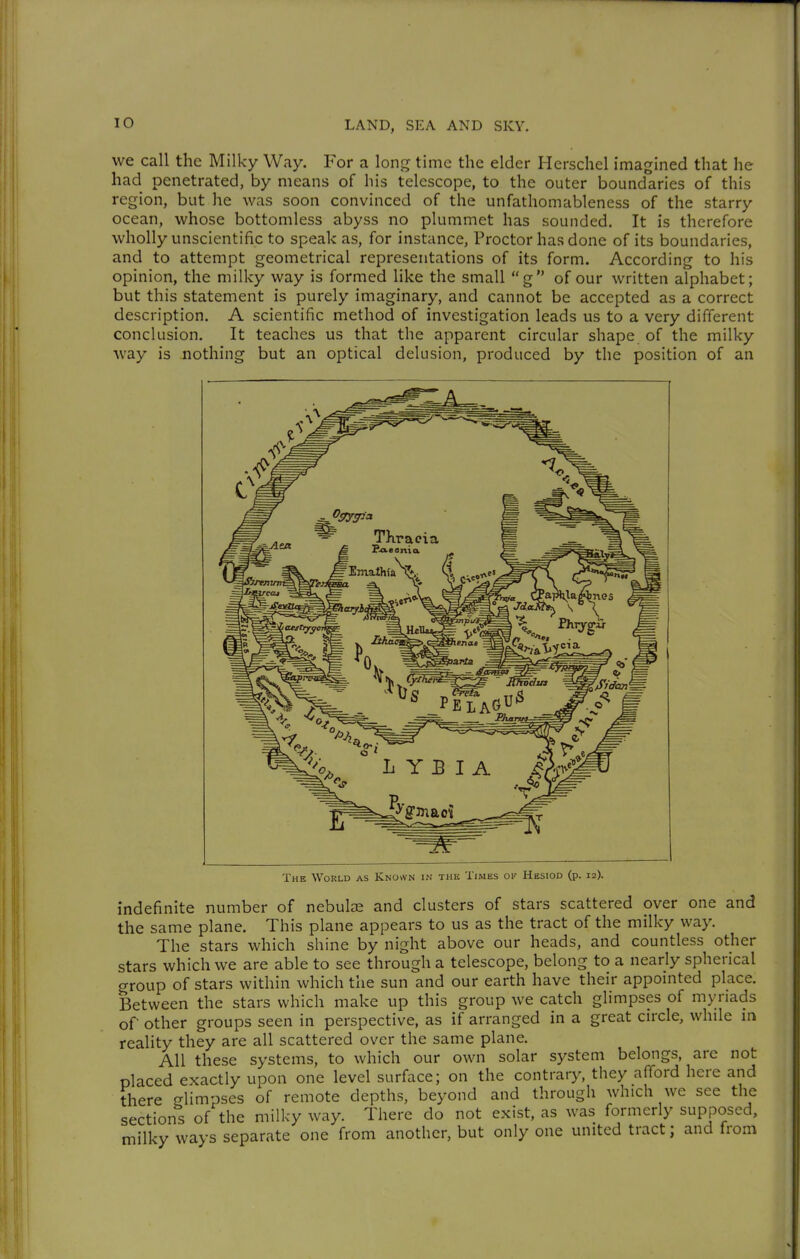 we call the Milky Way. For a long time the elder Herschel imagined that he had penetrated, by means of his telescope, to the outer boundaries of this region, but he was soon convinced of the unfathomableness of the starry ocean, whose bottomless abyss no plummet has sounded. It is therefore wholly unscientific to speak as, for instance, Proctor has done of its boundaries, and to attempt geometrical representations of its form. According to his opinion, the milky way is formed like the small g of our written alphabet; but this statement is purely imaginary, and cannot be accepted as a correct description. A scientific method of investigation leads us to a very different conclusion. It teaches us that the apparent circular shape of the milky way is nothing but an optical delusion, produced by the position of an The World as Known in the Times ok Hesiod (p. 12). indefinite number of nebulae and clusters of stars scattered over one and the same plane. This plane appears to us as the tract of the milky way. The stars which shine by night above our heads, and countless other stars which we are able to see through a telescope, belong to a nearly spherical crroup of stars within which the sun and our earth have their appointed place. Between the stars which make up this group we catch glimpses of myriads of other groups seen in perspective, as if arranged in a great circle, while m reality they are all scattered over the same plane. All these systems, to which our own solar system belongs, are not placed exactly upon one level surface; on the contrary, they afford here and there glimpses of remote depths, beyond and through which we see the sections of the milky way. There do not exist, as was formerly supposed, milky ways separate one from another, but only one united tract; and from