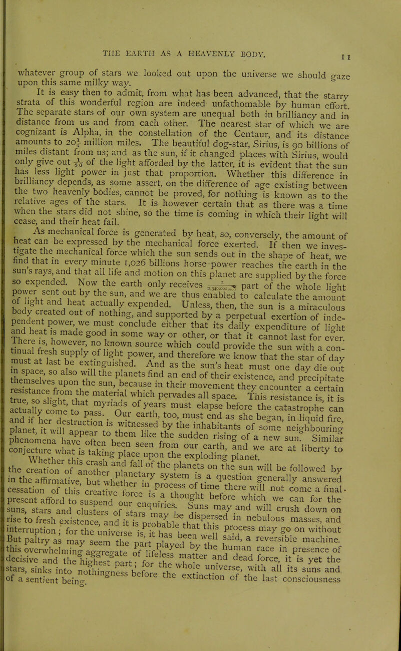 whatever group of stars we looked out upon the universe we should ^aze upon this same milky way. It is easy then to admit, from what has been advanced, that the starry strata of this wonderful region are indeed unfathomable by human effort The separate stars of our own system are unequal both in brilliancy and in distance from us and from each other. The nearest star of which we are cognizant is Alpha, in the constellation of the Centaur, and its distance amounts to 20} million miles. The beautiful dog-star, Sirius, is 90 billions of miles distant from us; and as the sun, if it changed places with Sirius would only give out ^\ of the light afforded by the latter, it is evident that the sun has less light power in just that proportion. Whether this difference in brilliancy depends, as some assert, on the difference of age existing between the two heavenly bodies, cannot be proved, for nothing is known as to the relative ages of the stars. It is however certain that as there was a time when the stars did not shine, so the time is coming in which their lio-ht will cease, and their heat fail. ^ As mechanical force is generated by heat, so, conversely, the amount of heat can be expressed by the mechanical force exerted. If then we inves- tigate the mechanical force which the sun sends out in the shape of heat we hnd that in every minute 1,026 billions horse power reaches the earth in the sun s rays, and that all life and motion on this planet are supplied by the force so expended. Now the earth only receives part of the whole light povver sent out by the sun, and we are thus enabled to calculate the amoSnt of light and heat actually expended. Unless, then, the sun is a miraculous body created out of nothing, and supported by a perpetual exertion of inde- i'' ^^^^ ''' ^^^y expenditure of light Ther. 1' ^''''1 '^^ '^^y ^^'^^ cannot last for ever. There is, however, no known source which could provide the sun with a con ltIrittT/\'' T n ^^^^^^^^^ ^^-t hlltar of day must at last be extinguished. And as the sun's heat must one dav die out m space, so also will the planets find an end of their exisTence, and preclpltaL themselves upon the sun, because in their movement they encoun^^efrcerta n actuX cote to n.^^ n' ^^^^'^ ^^^^'^ ^^'^ catastrophe can tl^Tfl T I P^^'- ^^ too, must end as she be-an in liauid fire coniecrre w a^ k tlT ^'^ ^^'■'> ^^ we are at liberty to conjecture ivliat is tak.ng place upon the exploding planet. the c™a ion'o a'notT' ° be followed by in thratmaUve! bt ^h? h^'i7orJ:.? jV^ ^^^^^^ ----^^ cessation of tliis creative W^ .-.P™?' °f t']^/here will not come a final- present afford rsusoend our en' - ^''^ ^« f »he suns, stars and c^ '^y.^d will crush d< own on But paltry as may seem the m'r n ^i^l u f''^^^' ^ reversible machine, this over4elmrc.^acr'il^^^^^^ h^'-^ race in presence of decisive and 1 ^hl4^est^^^^^^^ ^^^^ yet the stars, sinks into noth^c^nSs hefor. ° ^ ^mv^rs^, with all its suns and of a sentient bein  extinction of the last consciousness