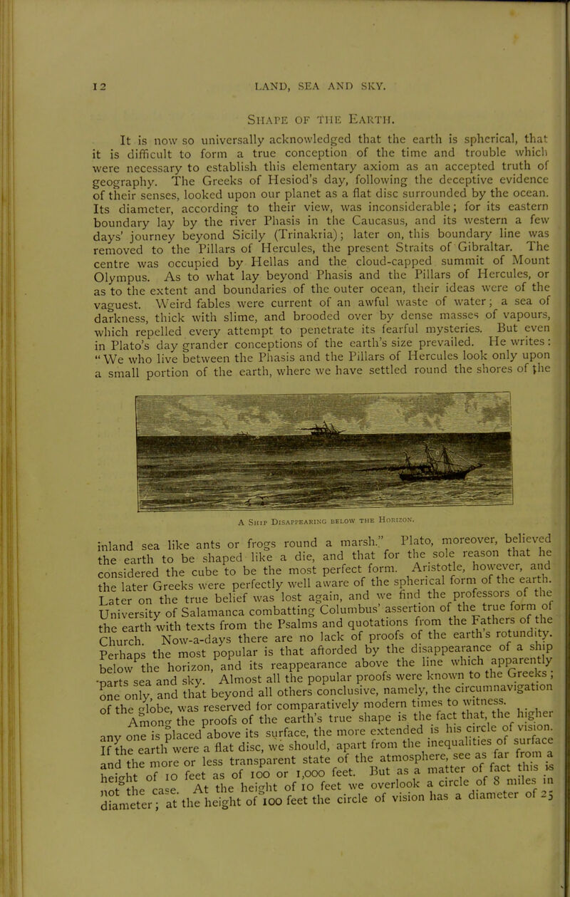 SriArE OF THE Earth. It is now so universally acknowledged that the earth is spherical, that it is difficult to form a true conception of the time and trouble whicli were necessary to establish this elementary axiom as an accepted truth of geography. The Greeks of Hesiod's day, following the deceptive evidence of their senses, looked upon our planet as a flat disc surrounded by the ocean. Its diameter, according to their view, was inconsiderable; for its eastern boundary lay by the river Phasis in the Caucasus, and its western a few days' journey beyond Sicily (Trinakria); later on, this boundary line was removed to the Pillars of Hercules, the present Straits of Gibraltar. The centre was occupied by Hellas and the cloud-capped summit of Mount Olympus. As to what lay beyond Phasis and the Pillars of Hercules, or as to the extent and boundaries of the outer ocean, their ideas were of the vao-uest. Weird fables were current of an awful waste of water; a sea of darkness, thick with slime, and brooded over by dense masses of vapours, which repelled every attempt to penetrate its fearful mysteries. But even in Plato's day grander conceptions of the earth's size prevailed. He writes : We who live between the Phasis and the Pillars of Hercules look only upon a small portion of the earth, where we have settled round the shores of ^he A Ship Disappearing uelow the Horizon-. inland sea like ants or frogs round a marsh. Plato, moreover, believed the earth to be shaped like a die, and that for the sole reason that he considered the cube to be the most perfect form. Aristotle, however and the later Greeks were perfectly well aware of the spherical forni of the earth. Later on the true belief was lost again, and we find the professors of the University of Salamanca combatting Columbus' assertion of the true form of the earth with texts from the Psalms and quotations fi'om the Fathers of the Church Now-a-days there are no lack of proofs of the earths rotundity. Pprhaos the most popular is that aftorded by the disappearance of a ship LÄe'hoTzon,'an'd its reappearance above the line ^vl.ich apparent^^^ •narts sea and sky. Almost all the popular proofs were known to the Greeks , one only and that beyond all others conclusive, namely, the circumnavigation of the c/lobe was reserved for comparatively modern times to witness. Amon' the proofs of the earth's true shape is the fact that the higher anv one ?s placed above its surface, the more extended is his circle of vision Kthe ea h^were a flat disc, we should, apart from the inequalities of sur ace and the more or less transparent state of the atmosphere, see as far from a hptit oTTo feet as of lOO or i,ooo feet. But as a matter of fact this ^ height ot 10 leet ^ overlook a circle of 8 miles in dramttlTrtthfheig^^^^^^^ of vision has a diameter of .5