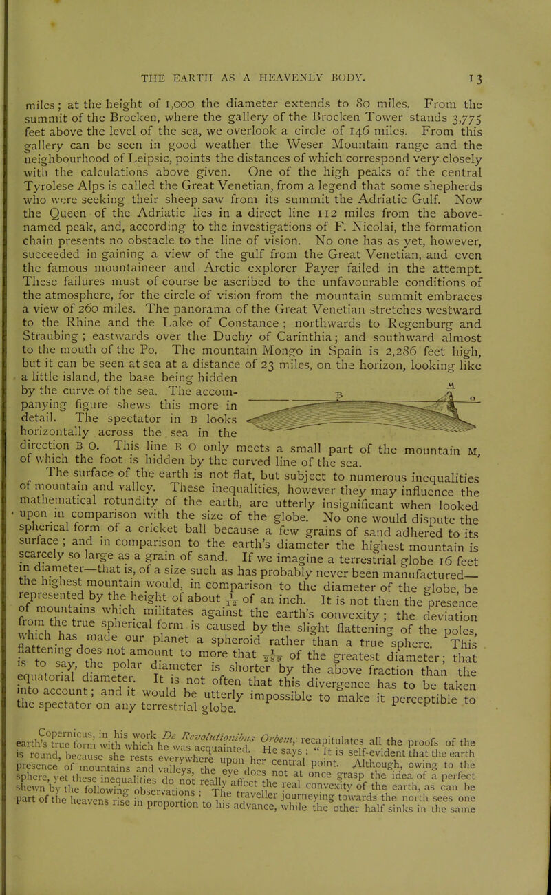 miles ; at the height of 1,000 the diameter extends to 80 miles. From the summit of the Brocken, where the gallery of the Brocken Tower stands 3,775 feet above the level of the sea, we overlook a circle of 146 miles. From this gallery can be seen in good weather the Weser Mountain range and the neighbourhood of Leipsic, points the distances of which correspond very closely with the calculations above given. One of the high peaks of the central Tyrolese Alps is called the Great Venetian, from a legend that some shepherds who were seeking their sheep saw from its summit the Adriatic Gulf. Now the Queen of the Adriatic lies in a direct line 112 miles from the above- named peak, and, according to the investigations of F. Nicolai, the formation chain presents no obstacle to the line of vision. No one has as yet, however, succeeded in gaining a view of the gulf from the Great Venetian, and even the famous mountaineer and Arctic explorer Payer failed in the attempt. These failures must of course be ascribed to the unfavourable conditions of the atmosphere, for the circle of vision from the mountain summit embraces a view of 260 miles. The panorama of the Great Venetian stretches westward to the Rhine and the Lake of Constance ; northwards to Regenburg and Straubing; eastwards over the Duchy of Carinthia; and southward almost to the mouth of the Po. The mountain Mongo in Spain is 2,286 feet high, but it can be seen at sea at a distance of 23 miles, on the horizon, looking like a little island, the base being hidden by the curve of the sea. The accom- panying figure shews this more in detail. The spectator in B looks horizontally across the sea in the direction B o. This line B o only meets a small part of the mountain M of which the foot is hidden by the curved line of the sea. The surface of the earth is not flat, but subject to numerous inequalities of mountain and valley. These inequalities, however they may influence the mathematical rotundity of the earth, are utterly insignificant when looked . upon in comparison with the size of the globe. No one would dispute the spherical form_ of a cricket ball because a few grains of sand adhered to its surface ; and in comparison to the earth's diameter the highest mountain is scarcely so large as a grain of sand. If we imagine a terrestrial globe 16 feet in diameter-that is, of a size such as has probably never been manufactured— the highest mountain would, in comparison to the diameter of the globe be represented by the height of about ,V of an inch. It is not then the^presence of mountains which militates against the earth's convexity ; the deviation from the true spherical form is caused by the slight flattening of the po e^ which has made our planet a spheroid rather than a true Sphere. ^This 1? to 'I'^'T' '^^^^ ^«-^ ^he greatest diameter; that L^Z ^' i P.^^' T^'''^' '^^°^ter by the above fraction than the equatorial diameter. It is not often that this divergence has to be taken nto account; and it would be utterly impossible to make it perceptible to the spectator on any terrestrial globe. pciLcptiuie to ea.tfcS^i^;Sh?;S^ 2^-, recapitulates all the proofs of the is round, because she VeSl llZZh^^^l \ ^^'^ ' self-evident that the earth presence' of Tountain; and ZuI^^'Z ^^10 nof ^'''T^b ''T^^ ^'^ sphere, yet these ineauiliripc: rin v«!n^ «■ . 1 °^ ^rasp the idea of a perfect sLwn b3 he fSlS observatiSn^^ The^?n'' 1^' ''^^ ''''''''''''' °^ part of the heavens -fe ,n n.l. ? \ T ^^^^^Uer journeying towards the north sees one y Heavens use in proportion to his advance, while the other half sinks in the same