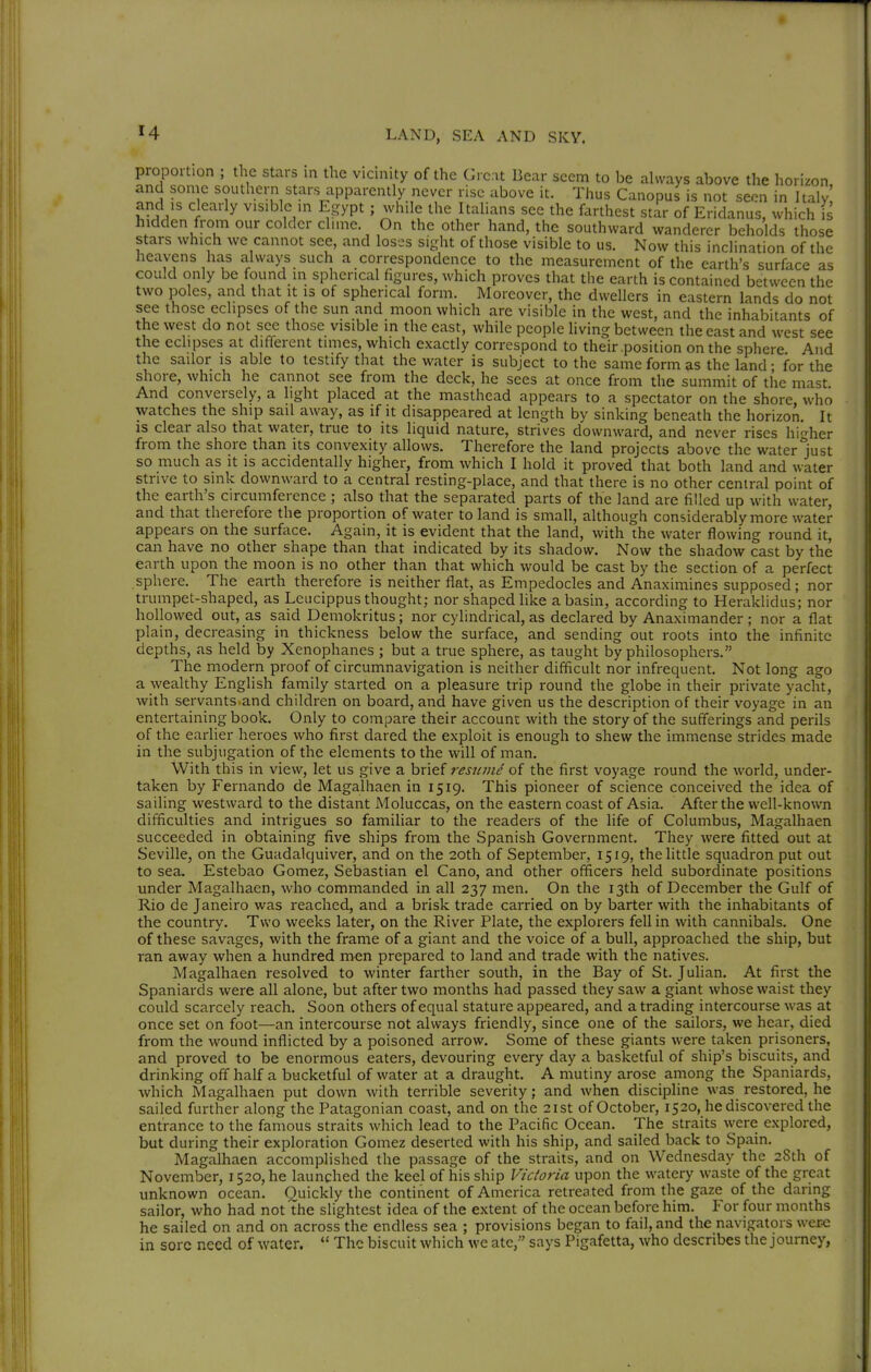 proportion ; the stars in the vicinity of the Great Bear seem to be always above the h onzon. stars which we cannot see, and loses sight of those visible to us. Now this inclination of the heavens has always such a correspondence to the measurement of the earth's surface as could only be found in spherical figures, which proves that the earth is contained between the two poles, and that it is of spherical form. Moreover, the dwellers in eastern lands do not see those eclipses of the sun and moon which are visible in the west, and the inhabitants of the west do not see those visible in the east, while people living between the east and west see the eclipses at different times, which exactly correspond to their .position on the sphere And the sailor is able to testify that the water is subject to the same form as the land • for the shore, which he cannot see from the deck, he sees at once from the summit of the mast And conversely, a light placed at the masthead appears to a spectator on the shore who watches the ship sail away, as if it disappeared at length by sinking beneath the horizon. It is clear also that water, true to its liquid nature, strives downward, and never rises higher from the shore than its convexity allows. Therefore the land projects above the water lust so much as it is accidentally higher, from which I hold it proved that both land and water strive to sink downward to a central resting-place, and that there is no other central point of the earth's circumference ; also that the separated parts of the land are filled up with water, and that therefore the proportion of water to land is small, although considerably more water appears on the surface. Again, it is evident that the land, with the water flowing round it, can have no other shape than that indicated by its shadow. Now the shadow cast by the earth upon the moon is no other than that which would be cast by the section of a perfect sphere. The earth therefore is neither flat, as Empedocles and Anaximines supposed; nor trumpet-shaped, as Leucippus thought; nor shaped like a basin, according to Heraklidus; nor hollowed out, as said Demokritus; nor cylindrical, as declared by Anaximander; nor a flat plain, decreasing in thickness below the surface, and sending out roots into the infinite depths, as held by Xenophanes ; but a true sphere, as taught by philosophers. The modern proof of circumnavigation is neither difficult nor infrequent. Not long ago a wealthy English family started on a pleasure trip round the globe in their private yacht, with servants and children on board, and have given us the description of their voyage in an entertaining book. Only to compare their account with the story of the sufferings and perils of the earlier heroes who first dared the exploit is enough to shew the immense strides made in the subjugation of the elements to the will of man. With this in view, let us give a brief resicme of the first voyage round the world, under- taken by Fernando de Magalhaen in 1519. This pioneer of science conceived the idea of sailing westward to the distant Moluccas, on the eastern coast of Asia. After the well-known difficulties and intrigues so famihar to the readers of the life of Columbus, Magalhaen succeeded in obtaining five ships from the Spanish Government. They were fitted out at Seville, on the Guadalquiver, and on the 20th of September, 1519, the little squadron put out to sea. Estebao Gomez, Sebastian el Cano, and other officers held subordinate positions under Magalhaen, who commanded in all 237 men. On the 13th of December the Gulf of Rio de Janeiro was reached, and a brisk trade carried on by barter with the inhabitants of the country. Two weeks later, on the River Plate, the explorers fell in with cannibals. One of these savages, with the frame of a giant and the voice of a bull, approached the ship, but ran away when a hundred men prepared to land and trade with the natives. Magalhaen resolved to winter farther south, in the Bay of St. Julian. At first the Spaniards were all alone, but after two months had passed they saw a giant whose waist they could scarcely reach. Soon others of equal stature appeared, and a trading intercourse was at once set on foot—an intercourse not always friendly, since one of the sailors, we hear, died from the wound inflicted by a poisoned arrow. Some of these giants were taken prisoners, and proved to be enormous eaters, devouring every day a basketful of ship's biscuits, and drinking off half a bucketful of water at a draught. A mutiny arose among the Spaniards, which Magalhaen put down with terrible severity; and when discipline was restored, he sailed further along the Patagonian coast, and on the 21st of October, 1520, he discovered the entrance to the famous straits which lead to the Pacific Ocean. The straits were explored, but during their exploration Gomez deserted with his ship, and sailed back to Spain. Magalhaen accomplished the passage of the straits, and on Wednesday the 28th of November, 1520, he launched the keel of his ship Victoria upon the watery waste of the great unknown ocean. Quickly the continent of America retrea ted from the gaze of the daring sailor, who had not the slightest idea of the extent of the ocean before him. For four months he sailed on and on across the endless sea ; provisions began to fail, and the navigators were in sore need of water. The biscuit which we ate, says Pigafetta, who describes the journey,
