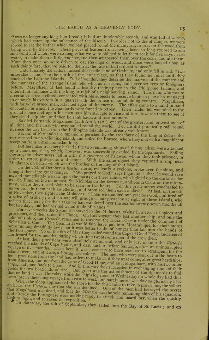 ^' was no longer anything like bread ; it had an intolerable stench, and was full of worms which had eaten up the substance of the biscuit. In order not to die of hunger, we were forced to eat the leather which we had placed round the mainyard, to prevent the wood from being worn by the rope. These pieces of leather, from having been so long exposed to sun and wind and water, were so tough'that we were obliged to let them soak for five days in sea water, to make them a little tenderer, and then we toasted them over the coals, and ate them. More than once we Avere driven to eat shavings of wood, and mice were looked upon as ■such dainty fare, that we paid for them at the rate of half a ducat a-piece, Unfortunately the sailors missed the fertile land of Otaheite, and only fell in with two ■miserable islands  to the north of the latter place, so that they found no relief until they reached the Ladrone Islands, Full of wonder, they describe the marvels of the country and the manners of the strange island folk, who, as it seems, had never set eyes on foreio-ners before. Magalhaen at last found a healthy resting-place in the Philippine Islands%nd •entered into alliance with the king or rajah of a neighbouring island. This man, who was to .a certain degree civilised, consented with his subjects to receive baptism ; he also managed to entangle his visitors in a quarrel with the prince of an adjoining country. Magalhaen with forty-five armed men, attacked 1,500 of the enemy. The affair came to a hand-to-hand •encounter, m which the Spaniards were forced to retreat. Their leader fell wounded to the ground ; once and again his men saw him struggle to rise and turn towards them to see if they could help him, and then he sank back, and rose no more. So died Fernando Magalhaen (27th April, 1521), one of the greatest and bravest men of .all tune, and the first who ever sailed round the world. For he did practically sail round ■It, smce the way back from the Philippine Islands was already well known. Several of Fernando's companions perished by the treachery of the king of Zebu • the Test escaped to an adjoming island, and sailed for Borneo, where they met with a magnificent xeception from a Mohammedan king. 0 v.v, ii. But here also treachery lurked; the two remaining ships of the squadron were attacked by a numerous fleet, which, however, was successfully evaded by the Spaniards. Sailinc-- ■onward, the adventurers fell in with the governor of Palawan, whom they took prisoner in order to extort provisions and stores. With the same object they captured a ship near Mindanao, on board which was the brother of the king of that island On the 26th of October, a fearful storm, evidently a cyclone, broke over the ships and ^brought them into great danger.  We prayed to God, says Pigafetta,  that He vvo üd save ^s, and immediately we saw upon the masts our three saints, who lighted up the darkness for us---St. Elmo on the mainmast, St. Nicholas on the foremast, and Santa Clara on the nSen- mast, where they rested plain to be seen for two hours. For this great mercy vouchsafed ?o t^s we brought hem each an offering, and promised them each a sfave. At kiron the 6th : saÄS ^'tdifon^^^ r ^'^'^ ^^^^^'^^^ Godfand fired off reflecls tlmt mS fo^tt V ..^^^ will grudge us our great joy at sight of these islands, who ^n^^l^^S^^^::^^:^'' -->--en months all =£51^-^^^ ÄXr ^Ä^S^ the Po tTgufse So o^^hT^^ °^ ^^^^ ^^0 the hands of ^^^'^ATLi^ir« «\h1 is ÄT^pÄ ttc'^I T ^'''y ^^^^ ^ voyage of five months Even W^t w?? °' ^^^T^ Santiago, after an uninterrupted islands were, and sUU are, rPonu.'u se co^^ *° '''^'^Ser-n, for'the fetch provisions from the land had'orX^ /n 1 ^^^ ^^^^o ^^ere sent out in the boats to from America, and not from the C.^ they were come, after great hardships, ships, had gone back to Spain And in S?. T' ^^ Magalhaen, with his two other goo'ds for ttvo boatloads of ce. But^reatl'^^^^ exchanging some of their that on land it was Thursday, while t e shS. nt .t^ w'J^''''^^ °^ Spaniards to find been lost in their long voyage fX east to '^T^^ at Wednesday: a whole day had thus ^ When the sloop apprSed Se shore for the'Jhifd r'^ ^'Ti'^' ^^ S^°^^°^^>^ •on board the F/././/^ that she was detaLd Ont f\l *° ^ake in provisions, the sailors that Magalhaen was dead and that TS vllf- u °^ '^^^ betrayed the secret and alreadv the Portu'uSe wei^makinft?^^^^ ^^^^P ^^^^ squadron, tof to flight, and so slved the expedkL^^ ° ^^^^ she%uicki; On Saturday, the 6th of September,* they sailed into the Bay of St. Lucia; and on