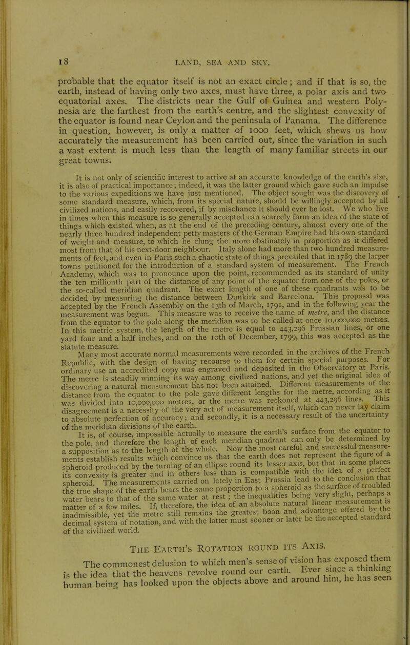 probable that the equator itself is not an exact circle; and if that is so, the earth, instead of having only two axes, must have three, a polar axis and two equatorial axes. The districts near the Gulf of Guinea and western Poly- nesia are the farthest from the earth's centre, and the slightest convexity of the equator is found near Ceylon and the peninsula of Panama, The difference in question, however, is only a matter of looo feet, which shews us how accurately the measurement has been carried out, since the variation in such a vast extent is much less than the length of many familiar streets in our great towns. It is not only of scientific interest to arrive at an accurate knowledge of the earth's size, it is also of practical importance; indeed, it was the latter ground which gave such an impulse to the various expeditions we have just mentioned. The object sought was the discovery of some standard measure, which, from its special nature, should be willingly accepted by all civilized nations, and easily recovered, if by mischance it should ever be lost. We who live in times when this measure is so generally accepted can scarcely form an idea of the state of things which existed when, as at the end of the preceding century, almost every one of the nearly three hundred independent petty masters of the German Empire had his own standard of weight and measure, to which he clung the more obstinately in proportion as it differed most from that of his next-door neighbour. Italy alone had more than two hundred measure- ments of feet, and even in Paris such a chaotic state of things prevailed that in 1789 the larger towns petitioned for the introduction of a standard system of measurement. The French Academy, which was to pronounce upon the point, recommended as its standard of unity the ten millionth part of the distance of any point of the equator from one of the poles, or the so-called meridian quadrant. The exact length of one of these quadrants w^s to be decided by measuring the distance between Dunkirk and Barcelona. This proposal was accepted by the French Assembly on the 13th of March, 1791, and in the following year the measurement was begun. This measure was to receive the name of metre, and the distance from the equator to the pole along the meridian was to be called at once 10,000.000 metres. In this metric system, the length of the metre is equal to 443,296 Prussian lines, or one yard four and a half inches, and on the loth of December, 1799, this was accepted as the statute measure. , , . , i • r .t, r- -u Many most accurate normal measurements were recorded in the archives ot the Y rencn Republic, with the design of having recourse to them for certain special purposes. For ordinary use an accredited copy was engraved and deposited in the Observatory at Pans. The metre is steadily winning its way among civilized nations, and yet the original idea ot discovering a natural measurement has not been attained. Different measurements ot the distance from the equator to the pole gave different lengths for the metre, according as it was divided into 10,000,000 metres, or the metre was reckoned at 443,296 lines. iliis disagreement is a necessity of the very act of measurement itself, which can never lay claim to absolute perfection of accuracy; and secondly, it is a necessary result of the uncertainty of the meridian divisions of the earth. ^„.,of.,v It is, of course, impossible actually to measure the earth's surface from the equator to the pole, and therefore the length of each meridian quadrant can only be determined by a suppo ition as to the length oi the whole. Now the most careful and successful measuie- men?restablish results which convince us that the earth does not ^^P^X .^LÄa^^^^ spheroid produced by the turning of an ellipse round its lesser ^^'S'f m some pl^^^^^^^^ its convexity is greater and in others less than is compatible with the idea of a perlect pherd Th^ measurements carried on lately in East Prussia to the con^^^^^^ the true shape of the earth bears the same proportion to a spheroid as surface of U^^^^^ water bears to that of the same water at rest; the inequalities ^^'^.^'L^y/ ^^P^^ matter of a few miles. If, therefore, the idea of an absolute J'^J^^^f ^^.^^^^ inadmissible, yet the metre still remains the greatest boon ^•^f^^.^.^^'^^^^f e^^^^^^^ decimal system of notation, and with the latter must sooner or latei be the accepted sianaaiQ of ths civilized world. The Earth's Rotation round its Axis. The commonest delusion to which men's sense of vision has exposed them is the idea that the heavens revolve round our earth. Ever since a hinking human being has looked upon the objects above and around him, he has seen