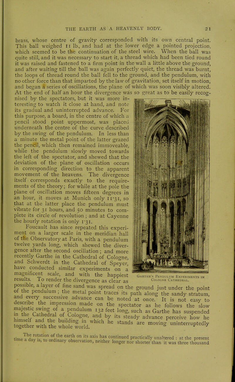 brass, whose centre of gravity corresponded with its own central point. This ball weighed Ii lb., and had at the lower edge a pointed projection, which seemed to be the continuation of the steel wire. When the ball was quite still, and it was necessary to start it, a thread which had been tied round it was raised and fastened to a firm point in the wall a little above the ground, and after waiting till the ball was again perfectly quiet, the thread was burnt, the loops of thread round the ball fell to the ground, and the pendulum, with no other force than that imparted by the law of gravitation, set itself in motion, and began a series of oscillations, the plane of which was soon visibly altered. At the end of half an hour the divergence was so great as to be easily recog- nised by the spectators, but it was more in- teresting to watch it close at hand, and note its gradual and uninterrupted advance. For this purpose, a board, in the centre of which a pencil stood point uppermost, was placed underneath the centre of the curve described by the swing of the pendulum. In less than a minute the metal point of the latter grazed the pencil, which then remained immoveable, while the pendulum slowly moved towards the left of the spectator, and shewed that the deviation of the plane of oscillation occurs in corresponding direction to the apparent movement of the heavens. The divergence itself corresponds exactly to the require- ments of the theory; for while at the pole the plane of oscillation moves fifteen degrees in an hour, it moves at Munich only ii'ßi, so that at the latter place the pendulum must vibrate for 31 hours, and 50 minutes to com- plete its circle of revolution ; and at Cayenne the hourly rotation is only i3i. Foucault has since repeated this experi- ment on a larger scale in the meridian hall of the Observatory at Paris, with a pendulum twelve yards long, which shewed the diver- gence after the second oscillation ; and more recently Garthe in the Cathedral of Cologne, and Schwerdt in the Cathedral of Speyer' have conducted similar experiments on a magnificent scale, and with the happiest results. To render the divergence as clear as possible, a layer of fine sand was spread on the ground just under the point of the pendulum ; the metal point traces its path along the sandy stratum, and every successive advance can be noted at once It is not easy to describe the impression made on the spectator as he follows the slow majestic swing ot a pendulum 132 feet long, such as Garthe has suspended h^n. l^f ^^'1' of Cologne, and by its steady advance perceive how he tlZi I'u V, f'^ ''^'^ '^^^^ loving uninterruptedly together with the whole world. f j timel^Vvlf'^orJ-^^'^ continued practically unaltered : at the present ttme a day is, to ordinary observation, neither longer nor shorter than it was three thousand Garthe's Pendulum Experiments in Cologne Cathedral.