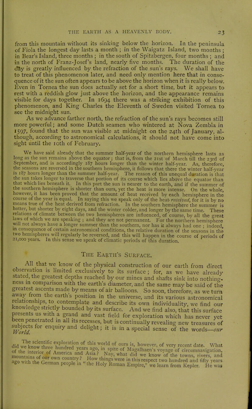 from this mountain without its sinking below the horizon. In the peninsula of Fiola the longest day lasts a month ; in the Waigatz Island, two months ; in Bear's Island, three months ; in the south of Spitzbergen, four months ; and in the north of Franz-Josef's land, nearly five months. The duration of the däy is greatly influenced by the refraction of the sun's rays. We shall have to treat of this phenomenon later, and need only mention here that in conse- quence of it the sun often appears to be above the horizon when it is really below. Even in Tornea the sun does actually set for a short time, but it appears to rest with a reddish glow just above the horizon, and the appearance remains visible for days together. In 1694 there was a striking exhibition of this phenomenon, and King Charles the Eleventh of Sweden visited Tornea to see the midnight sun. As we advance farther north, the refraction of the sun's rays becomes still more powerful; and some Dutch seamen who wintered at Nova Zembla in 1597, found that the sun was visible at midnight on the 24th of January, al- though, according to astronomical calculations, it should not have come into sight until the loth of February. We have said already that the summer half-year of the northern hemisphere lasts as long as the sun remains above the equator; that is, from the 21st of March till the 23rd of September, and is accordingly 187 hours longer than the winter half-year. As, therefore, the seasons are reversed in the southern hemisphere, it follows that there the winter half-year is 187 hours longer than the summer half-year. The reason of this unequal duration is that the sun takes longer to traverse that portion of its course which lies above the equator than that which lies beneath it. In this part the sun is nearer to the earth, and if the summer of the southern hemisphere is shorter than ours, yet the heat is more intense. On the whole, however, it has been proved that the amount of heat received by each hemisphere in the course of the year is equal. In saying this we speak only of the heat- received, for it is by no means true of the heat derived from refraction. In the southern hemisphere the summer is hotter, but shorter by eight days, and the winter colder, and longer by the same time. These relations of cHmate between the two hemispheres are influenced, of course, by all the great laws of which we are speaking ; and they are not permanent. For the northern hemisphere will not always have a longer summer than the southern, nor has it always had one ; indeed m consequence of certain astronomical conditions, the relative duration of the seasons in the two hemispheres will regularly be reversed, and this will happen in the course of periods of 21,000 years. In this sense we speak of climatic periods of this duration. The Ea^lth's Surface. All that we know of the physical construction of our earth from direct observation is limited exclusively to its surface ; for, as we have already stated, the greatest depths reached by our mines and shafts sink into nothincr, ness m comparison with the earth's diameter, and the same may be said of the greatest ascents made by means of air balloons. So soon, therefore, as we turn avyay from the earth s position in the universe, and its various astronomical relationships, to contemplate and describe its own individuahty, we find our knowledge strictly bounded by its surface. And we find also, that this surface presents us with a grand and vast field for exploration which has never yet been penetrated in all its recesses, but is continually revealing new treasures of ^''^ ^^ ^^^'^^^' ^ 'P^^^^^ '^'^ words-^//;- did l^lltT^^l'-lt^'lT °^ °^ \^ov.^^v^x, of very recent date. What of the in^erTor of A^^^^^^ ^'71 -^p' '^P''^ °^ Magalhaen's voyage of circumnavigation, mount, ns f'n^^^^^^^ ^'^'^' .^^^ ^^^^ ^'^ know of'the towns, river's, and ago with the r'^^^^ • o^T^tlyngs were in this respect two hundred aAd fifty 'years ago ^^ith the Geiman people in the Holy Roman Empire, we learn from Kepler. He was