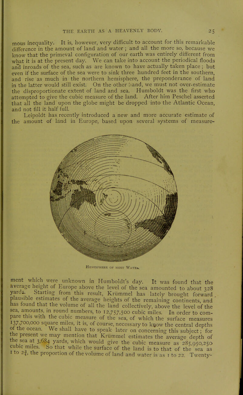 mous inequality. It is, however, very difficult to account for this remarkable difference in the amount of land and water ; and all the more so, because we know that the primeval configuration of our earth was entirely different from what it is at the present day. We can take into account the periodical floods a.nd inroads of the sea, such as are known to have actually taken place ; but even if the surface of the sea were to sink three hundred feet in the southern, and rise as much in the northern hemisphere, the preponderance of land in the latter would still exist. On the other Iiand, we must not over-estimate the disproportionate extent of land and sea. Humboldt was the first who attempted to give the cubic measure of the land. After him Peschel asserted that all the land upon the globe might be dropped into the Atlantic Ocean, and not fill it half full. Leipoldt has recently introduced a new and more accurate estimate of the amount of land in Europe, based upon several systems of measure- ment which were unknown in Humboldt's day. It was found that the average height of Europe above the level of the sea amounted to about 32S yards Startmg from this result, Krümmel has lately brought forward plausible estmiates of the average heights of the remaining continents, and ' has found that the volume of all the land collectively, above the level of the sea, amounts m round numbers, to 12,7^7,500 cubic miles. In order to com- pare this with the cubic measure of the sea, of which the surface measures 137,700,000 square miles, it is, of course, necessary to kijow the central depths ot the ocean. We shall have to speak later on concerning this subject; for the present we may mention that Krümmel estimates the average depth of the sea at 3,684 yards, which would give the cubic measure as 285,950,250 cubic miles, bo that while the surface of the land is to that of the sea as I to 2i, the proportion of the volume of land and water is as i to 22. Twenty-